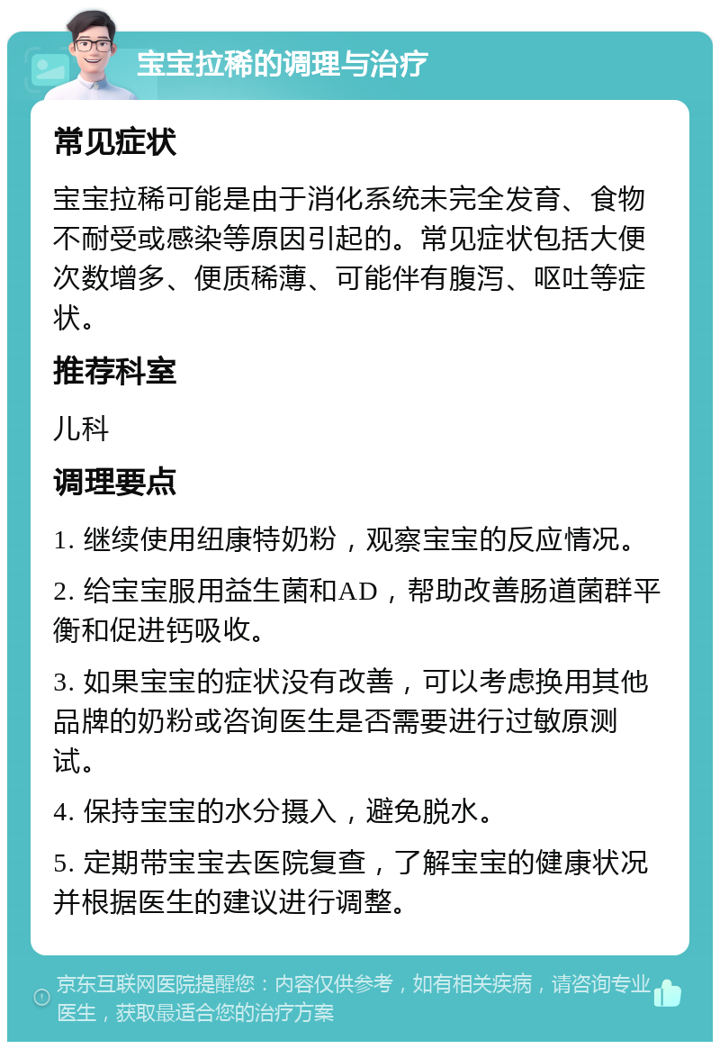 宝宝拉稀的调理与治疗 常见症状 宝宝拉稀可能是由于消化系统未完全发育、食物不耐受或感染等原因引起的。常见症状包括大便次数增多、便质稀薄、可能伴有腹泻、呕吐等症状。 推荐科室 儿科 调理要点 1. 继续使用纽康特奶粉，观察宝宝的反应情况。 2. 给宝宝服用益生菌和AD，帮助改善肠道菌群平衡和促进钙吸收。 3. 如果宝宝的症状没有改善，可以考虑换用其他品牌的奶粉或咨询医生是否需要进行过敏原测试。 4. 保持宝宝的水分摄入，避免脱水。 5. 定期带宝宝去医院复查，了解宝宝的健康状况并根据医生的建议进行调整。