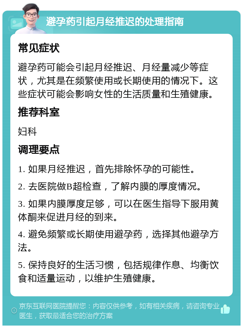 避孕药引起月经推迟的处理指南 常见症状 避孕药可能会引起月经推迟、月经量减少等症状，尤其是在频繁使用或长期使用的情况下。这些症状可能会影响女性的生活质量和生殖健康。 推荐科室 妇科 调理要点 1. 如果月经推迟，首先排除怀孕的可能性。 2. 去医院做B超检查，了解内膜的厚度情况。 3. 如果内膜厚度足够，可以在医生指导下服用黄体酮来促进月经的到来。 4. 避免频繁或长期使用避孕药，选择其他避孕方法。 5. 保持良好的生活习惯，包括规律作息、均衡饮食和适量运动，以维护生殖健康。