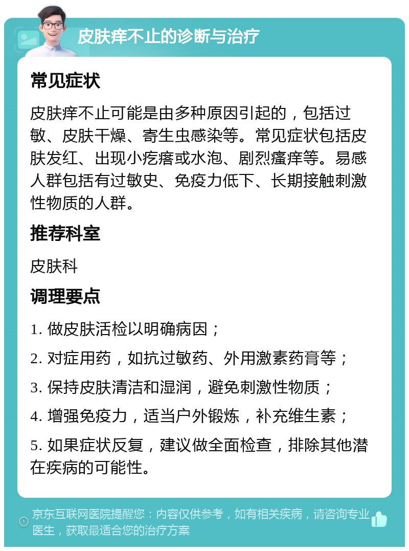 皮肤痒不止的诊断与治疗 常见症状 皮肤痒不止可能是由多种原因引起的，包括过敏、皮肤干燥、寄生虫感染等。常见症状包括皮肤发红、出现小疙瘩或水泡、剧烈瘙痒等。易感人群包括有过敏史、免疫力低下、长期接触刺激性物质的人群。 推荐科室 皮肤科 调理要点 1. 做皮肤活检以明确病因； 2. 对症用药，如抗过敏药、外用激素药膏等； 3. 保持皮肤清洁和湿润，避免刺激性物质； 4. 增强免疫力，适当户外锻炼，补充维生素； 5. 如果症状反复，建议做全面检查，排除其他潜在疾病的可能性。