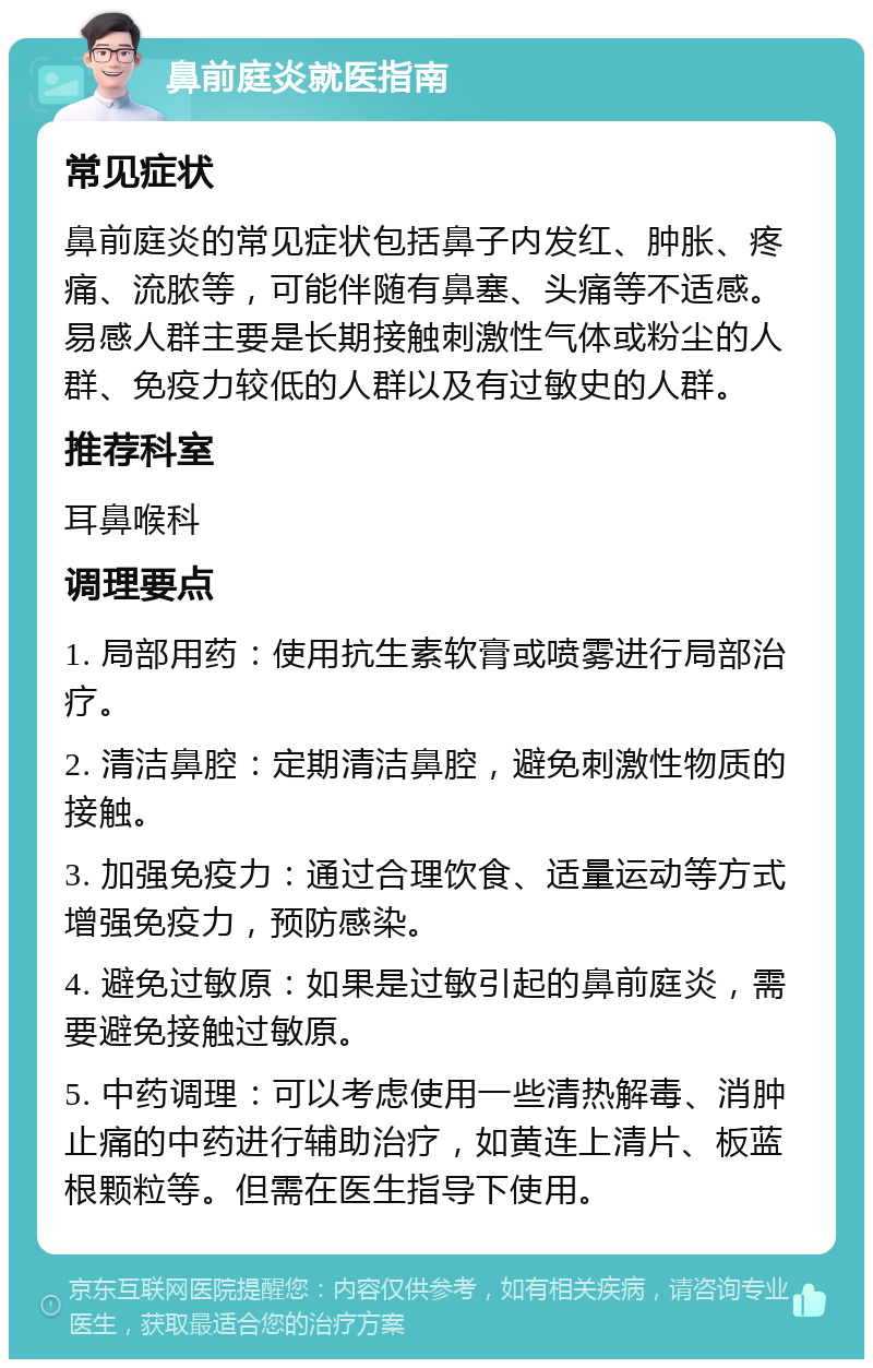 鼻前庭炎就医指南 常见症状 鼻前庭炎的常见症状包括鼻子内发红、肿胀、疼痛、流脓等，可能伴随有鼻塞、头痛等不适感。易感人群主要是长期接触刺激性气体或粉尘的人群、免疫力较低的人群以及有过敏史的人群。 推荐科室 耳鼻喉科 调理要点 1. 局部用药：使用抗生素软膏或喷雾进行局部治疗。 2. 清洁鼻腔：定期清洁鼻腔，避免刺激性物质的接触。 3. 加强免疫力：通过合理饮食、适量运动等方式增强免疫力，预防感染。 4. 避免过敏原：如果是过敏引起的鼻前庭炎，需要避免接触过敏原。 5. 中药调理：可以考虑使用一些清热解毒、消肿止痛的中药进行辅助治疗，如黄连上清片、板蓝根颗粒等。但需在医生指导下使用。