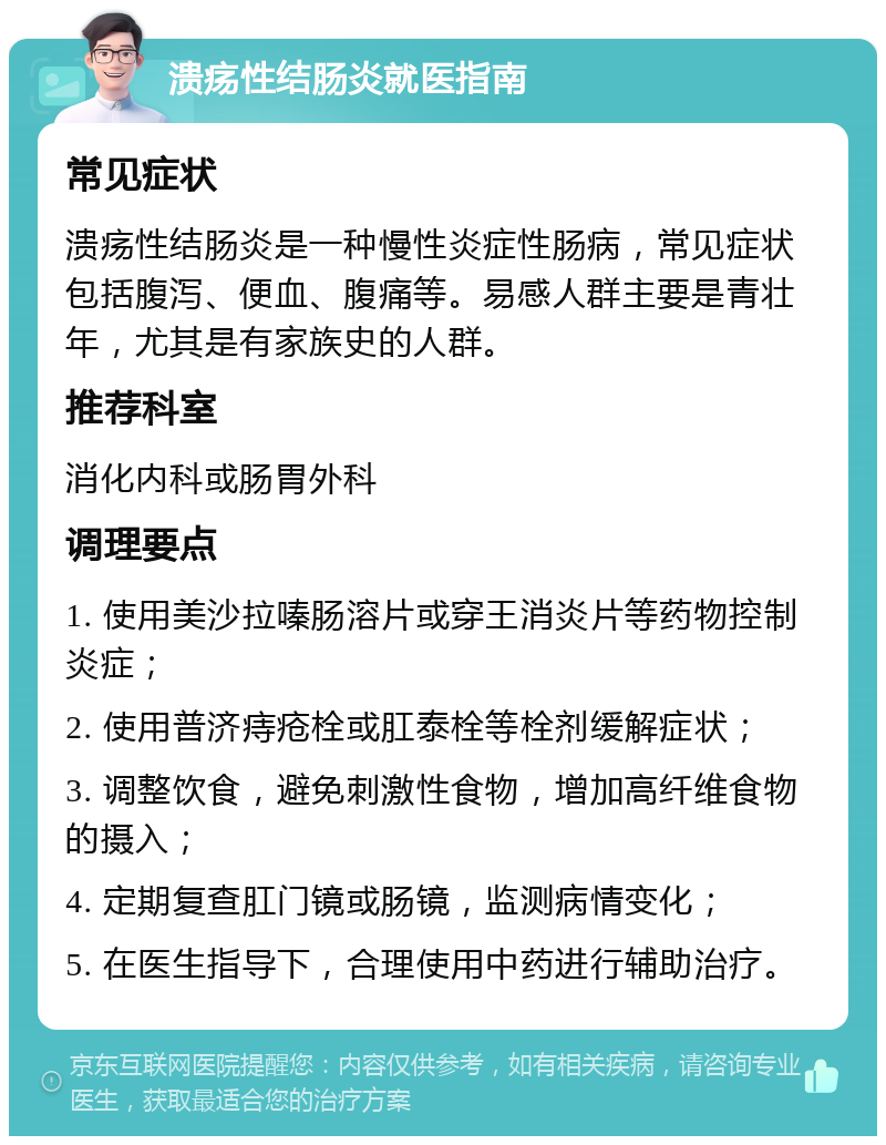 溃疡性结肠炎就医指南 常见症状 溃疡性结肠炎是一种慢性炎症性肠病，常见症状包括腹泻、便血、腹痛等。易感人群主要是青壮年，尤其是有家族史的人群。 推荐科室 消化内科或肠胃外科 调理要点 1. 使用美沙拉嗪肠溶片或穿王消炎片等药物控制炎症； 2. 使用普济痔疮栓或肛泰栓等栓剂缓解症状； 3. 调整饮食，避免刺激性食物，增加高纤维食物的摄入； 4. 定期复查肛门镜或肠镜，监测病情变化； 5. 在医生指导下，合理使用中药进行辅助治疗。