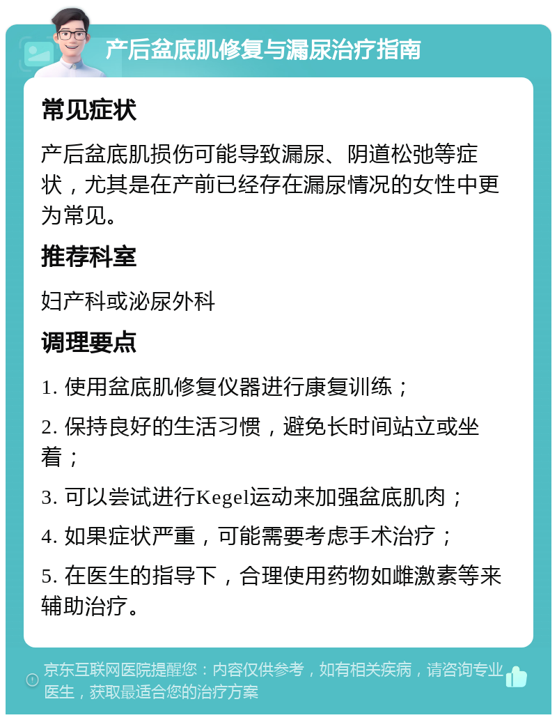 产后盆底肌修复与漏尿治疗指南 常见症状 产后盆底肌损伤可能导致漏尿、阴道松弛等症状，尤其是在产前已经存在漏尿情况的女性中更为常见。 推荐科室 妇产科或泌尿外科 调理要点 1. 使用盆底肌修复仪器进行康复训练； 2. 保持良好的生活习惯，避免长时间站立或坐着； 3. 可以尝试进行Kegel运动来加强盆底肌肉； 4. 如果症状严重，可能需要考虑手术治疗； 5. 在医生的指导下，合理使用药物如雌激素等来辅助治疗。