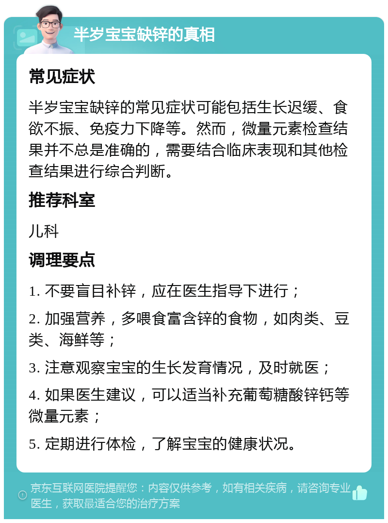 半岁宝宝缺锌的真相 常见症状 半岁宝宝缺锌的常见症状可能包括生长迟缓、食欲不振、免疫力下降等。然而，微量元素检查结果并不总是准确的，需要结合临床表现和其他检查结果进行综合判断。 推荐科室 儿科 调理要点 1. 不要盲目补锌，应在医生指导下进行； 2. 加强营养，多喂食富含锌的食物，如肉类、豆类、海鲜等； 3. 注意观察宝宝的生长发育情况，及时就医； 4. 如果医生建议，可以适当补充葡萄糖酸锌钙等微量元素； 5. 定期进行体检，了解宝宝的健康状况。