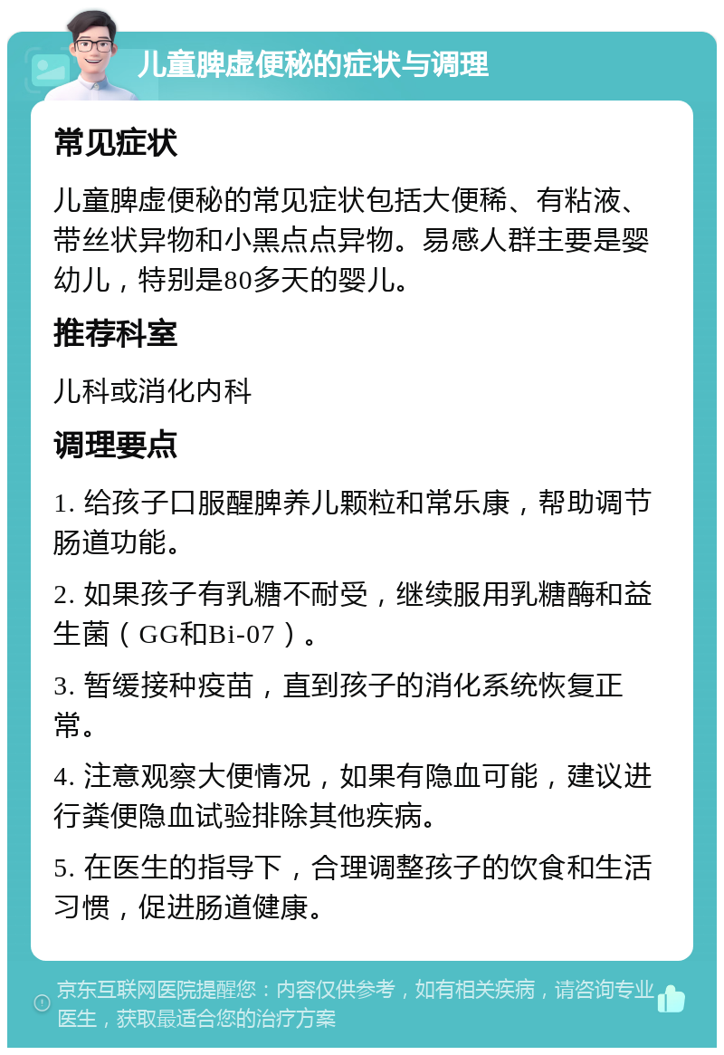 儿童脾虚便秘的症状与调理 常见症状 儿童脾虚便秘的常见症状包括大便稀、有粘液、带丝状异物和小黑点点异物。易感人群主要是婴幼儿，特别是80多天的婴儿。 推荐科室 儿科或消化内科 调理要点 1. 给孩子口服醒脾养儿颗粒和常乐康，帮助调节肠道功能。 2. 如果孩子有乳糖不耐受，继续服用乳糖酶和益生菌（GG和Bi-07）。 3. 暂缓接种疫苗，直到孩子的消化系统恢复正常。 4. 注意观察大便情况，如果有隐血可能，建议进行粪便隐血试验排除其他疾病。 5. 在医生的指导下，合理调整孩子的饮食和生活习惯，促进肠道健康。