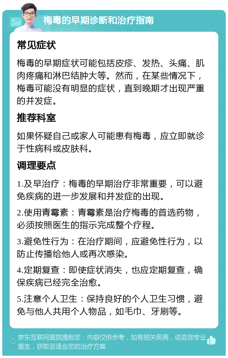 梅毒的早期诊断和治疗指南 常见症状 梅毒的早期症状可能包括皮疹、发热、头痛、肌肉疼痛和淋巴结肿大等。然而，在某些情况下，梅毒可能没有明显的症状，直到晚期才出现严重的并发症。 推荐科室 如果怀疑自己或家人可能患有梅毒，应立即就诊于性病科或皮肤科。 调理要点 1.及早治疗：梅毒的早期治疗非常重要，可以避免疾病的进一步发展和并发症的出现。 2.使用青霉素：青霉素是治疗梅毒的首选药物，必须按照医生的指示完成整个疗程。 3.避免性行为：在治疗期间，应避免性行为，以防止传播给他人或再次感染。 4.定期复查：即使症状消失，也应定期复查，确保疾病已经完全治愈。 5.注意个人卫生：保持良好的个人卫生习惯，避免与他人共用个人物品，如毛巾、牙刷等。