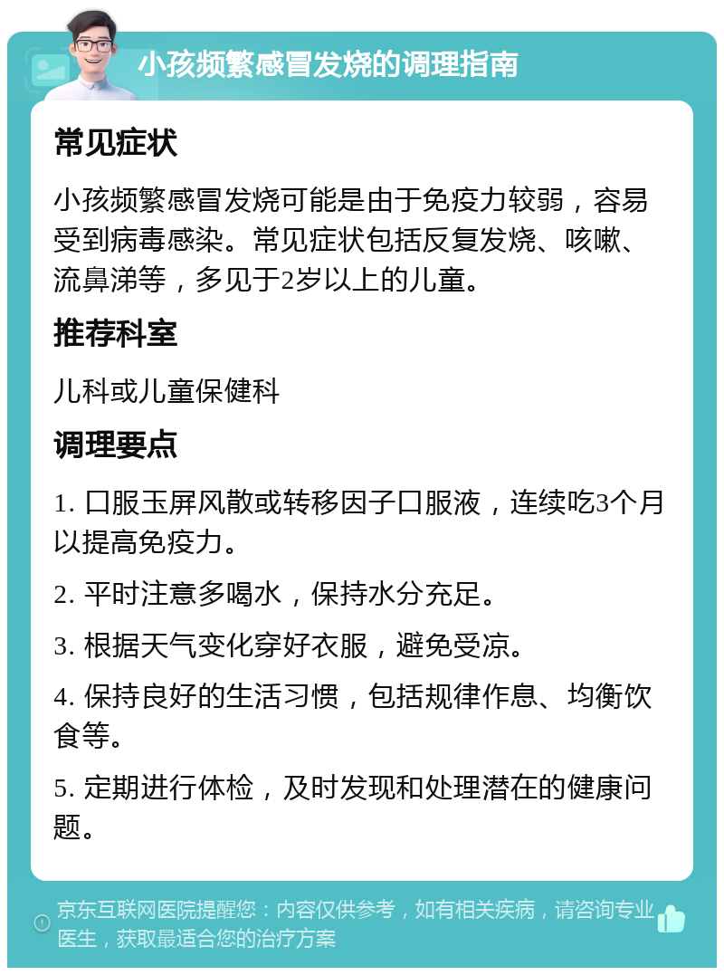 小孩频繁感冒发烧的调理指南 常见症状 小孩频繁感冒发烧可能是由于免疫力较弱，容易受到病毒感染。常见症状包括反复发烧、咳嗽、流鼻涕等，多见于2岁以上的儿童。 推荐科室 儿科或儿童保健科 调理要点 1. 口服玉屏风散或转移因子口服液，连续吃3个月以提高免疫力。 2. 平时注意多喝水，保持水分充足。 3. 根据天气变化穿好衣服，避免受凉。 4. 保持良好的生活习惯，包括规律作息、均衡饮食等。 5. 定期进行体检，及时发现和处理潜在的健康问题。