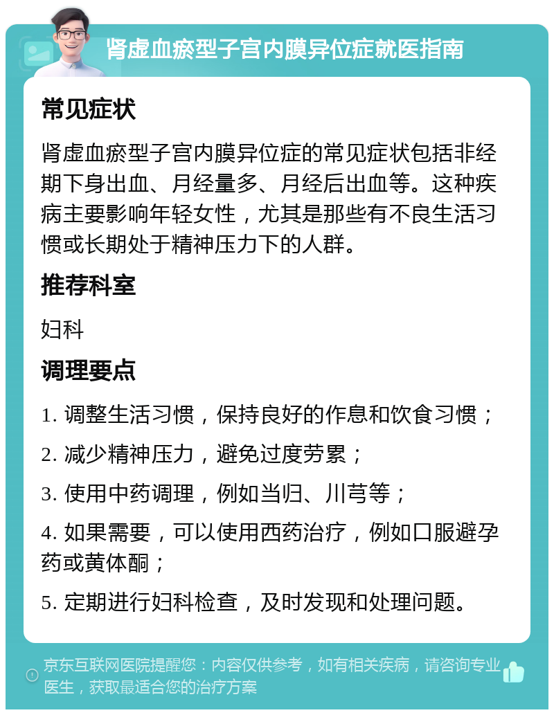 肾虚血瘀型子宫内膜异位症就医指南 常见症状 肾虚血瘀型子宫内膜异位症的常见症状包括非经期下身出血、月经量多、月经后出血等。这种疾病主要影响年轻女性，尤其是那些有不良生活习惯或长期处于精神压力下的人群。 推荐科室 妇科 调理要点 1. 调整生活习惯，保持良好的作息和饮食习惯； 2. 减少精神压力，避免过度劳累； 3. 使用中药调理，例如当归、川芎等； 4. 如果需要，可以使用西药治疗，例如口服避孕药或黄体酮； 5. 定期进行妇科检查，及时发现和处理问题。