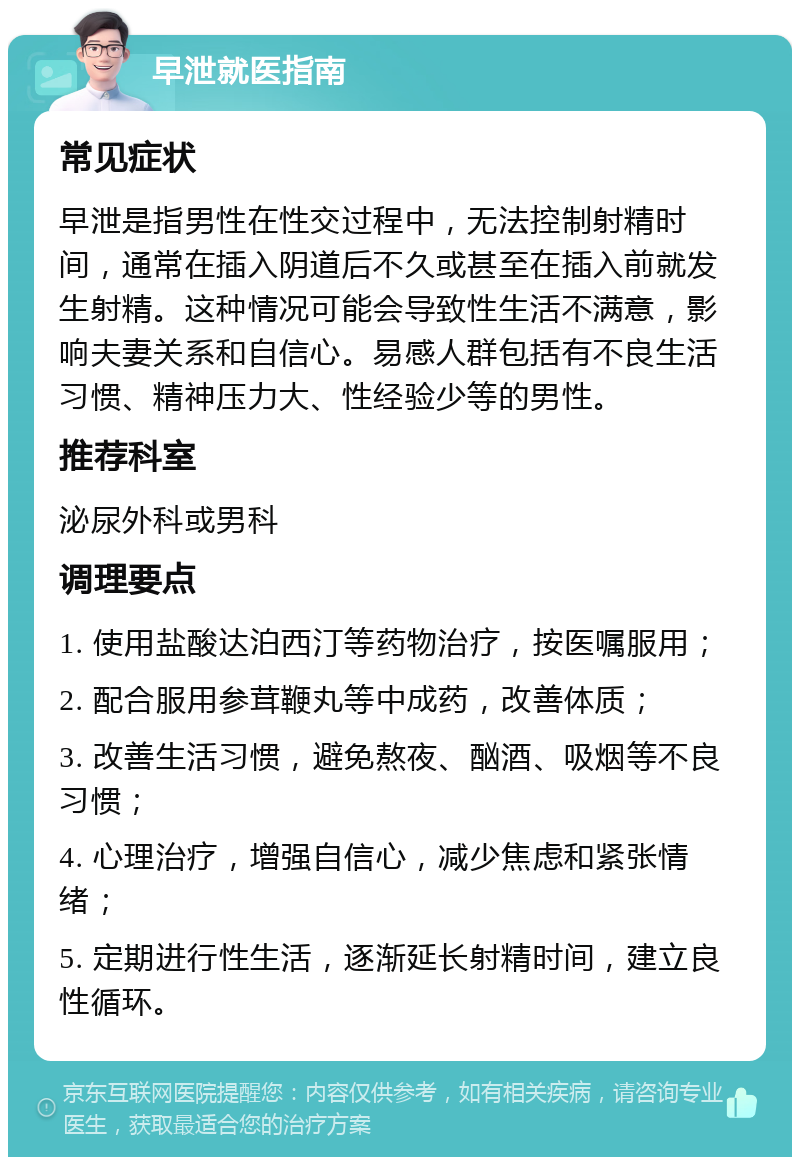 早泄就医指南 常见症状 早泄是指男性在性交过程中，无法控制射精时间，通常在插入阴道后不久或甚至在插入前就发生射精。这种情况可能会导致性生活不满意，影响夫妻关系和自信心。易感人群包括有不良生活习惯、精神压力大、性经验少等的男性。 推荐科室 泌尿外科或男科 调理要点 1. 使用盐酸达泊西汀等药物治疗，按医嘱服用； 2. 配合服用参茸鞭丸等中成药，改善体质； 3. 改善生活习惯，避免熬夜、酗酒、吸烟等不良习惯； 4. 心理治疗，增强自信心，减少焦虑和紧张情绪； 5. 定期进行性生活，逐渐延长射精时间，建立良性循环。