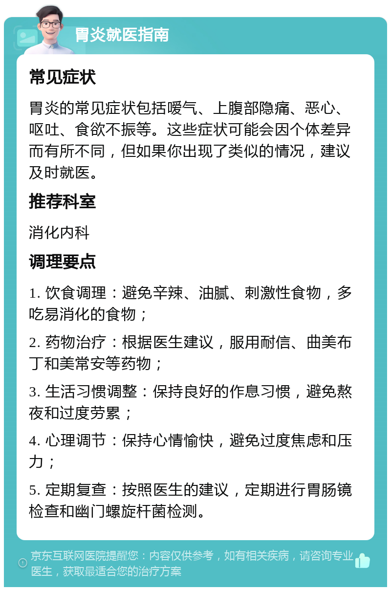 胃炎就医指南 常见症状 胃炎的常见症状包括嗳气、上腹部隐痛、恶心、呕吐、食欲不振等。这些症状可能会因个体差异而有所不同，但如果你出现了类似的情况，建议及时就医。 推荐科室 消化内科 调理要点 1. 饮食调理：避免辛辣、油腻、刺激性食物，多吃易消化的食物； 2. 药物治疗：根据医生建议，服用耐信、曲美布丁和美常安等药物； 3. 生活习惯调整：保持良好的作息习惯，避免熬夜和过度劳累； 4. 心理调节：保持心情愉快，避免过度焦虑和压力； 5. 定期复查：按照医生的建议，定期进行胃肠镜检查和幽门螺旋杆菌检测。