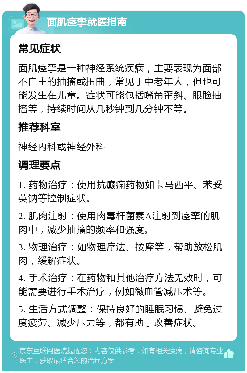 面肌痉挛就医指南 常见症状 面肌痉挛是一种神经系统疾病，主要表现为面部不自主的抽搐或扭曲，常见于中老年人，但也可能发生在儿童。症状可能包括嘴角歪斜、眼睑抽搐等，持续时间从几秒钟到几分钟不等。 推荐科室 神经内科或神经外科 调理要点 1. 药物治疗：使用抗癫痫药物如卡马西平、苯妥英钠等控制症状。 2. 肌肉注射：使用肉毒杆菌素A注射到痉挛的肌肉中，减少抽搐的频率和强度。 3. 物理治疗：如物理疗法、按摩等，帮助放松肌肉，缓解症状。 4. 手术治疗：在药物和其他治疗方法无效时，可能需要进行手术治疗，例如微血管减压术等。 5. 生活方式调整：保持良好的睡眠习惯、避免过度疲劳、减少压力等，都有助于改善症状。