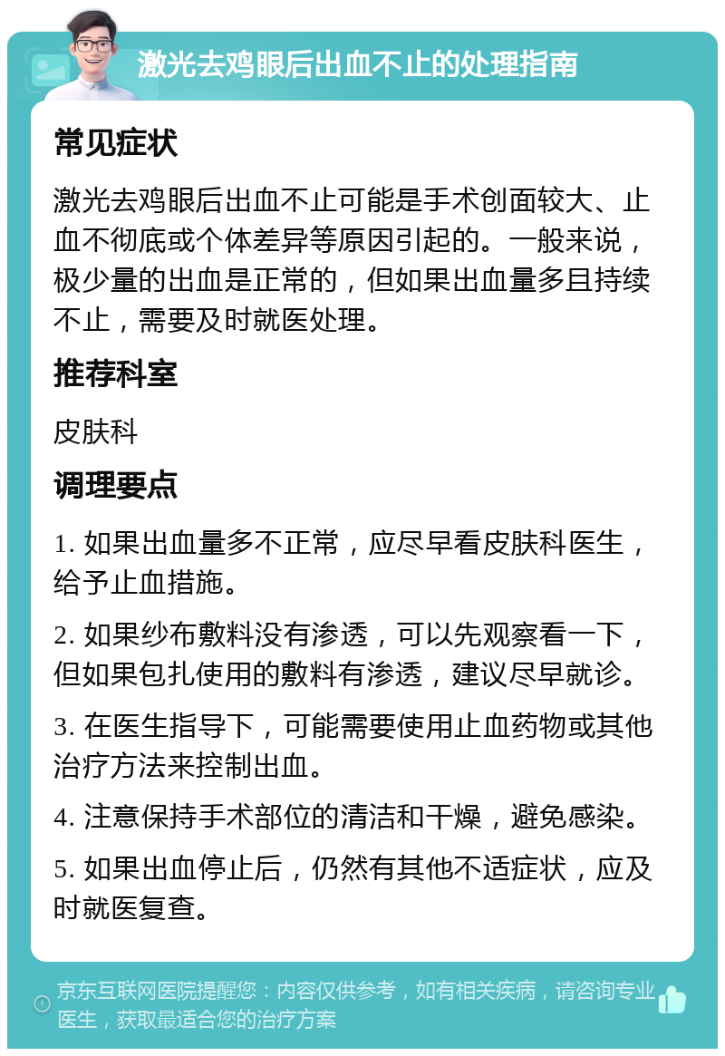 激光去鸡眼后出血不止的处理指南 常见症状 激光去鸡眼后出血不止可能是手术创面较大、止血不彻底或个体差异等原因引起的。一般来说，极少量的出血是正常的，但如果出血量多且持续不止，需要及时就医处理。 推荐科室 皮肤科 调理要点 1. 如果出血量多不正常，应尽早看皮肤科医生，给予止血措施。 2. 如果纱布敷料没有渗透，可以先观察看一下，但如果包扎使用的敷料有渗透，建议尽早就诊。 3. 在医生指导下，可能需要使用止血药物或其他治疗方法来控制出血。 4. 注意保持手术部位的清洁和干燥，避免感染。 5. 如果出血停止后，仍然有其他不适症状，应及时就医复查。