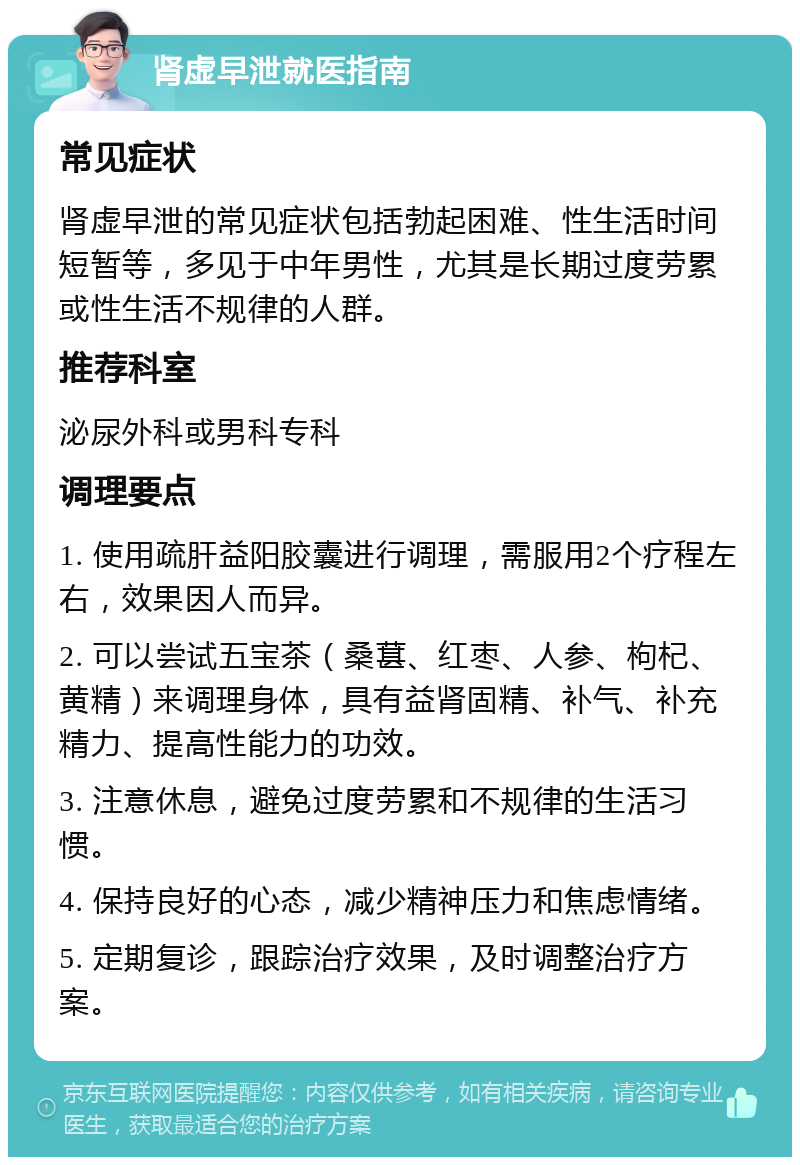 肾虚早泄就医指南 常见症状 肾虚早泄的常见症状包括勃起困难、性生活时间短暂等，多见于中年男性，尤其是长期过度劳累或性生活不规律的人群。 推荐科室 泌尿外科或男科专科 调理要点 1. 使用疏肝益阳胶囊进行调理，需服用2个疗程左右，效果因人而异。 2. 可以尝试五宝茶（桑葚、红枣、人参、枸杞、黄精）来调理身体，具有益肾固精、补气、补充精力、提高性能力的功效。 3. 注意休息，避免过度劳累和不规律的生活习惯。 4. 保持良好的心态，减少精神压力和焦虑情绪。 5. 定期复诊，跟踪治疗效果，及时调整治疗方案。