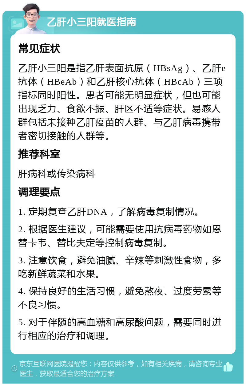 乙肝小三阳就医指南 常见症状 乙肝小三阳是指乙肝表面抗原（HBsAg）、乙肝e抗体（HBeAb）和乙肝核心抗体（HBcAb）三项指标同时阳性。患者可能无明显症状，但也可能出现乏力、食欲不振、肝区不适等症状。易感人群包括未接种乙肝疫苗的人群、与乙肝病毒携带者密切接触的人群等。 推荐科室 肝病科或传染病科 调理要点 1. 定期复查乙肝DNA，了解病毒复制情况。 2. 根据医生建议，可能需要使用抗病毒药物如恩替卡韦、替比夫定等控制病毒复制。 3. 注意饮食，避免油腻、辛辣等刺激性食物，多吃新鲜蔬菜和水果。 4. 保持良好的生活习惯，避免熬夜、过度劳累等不良习惯。 5. 对于伴随的高血糖和高尿酸问题，需要同时进行相应的治疗和调理。