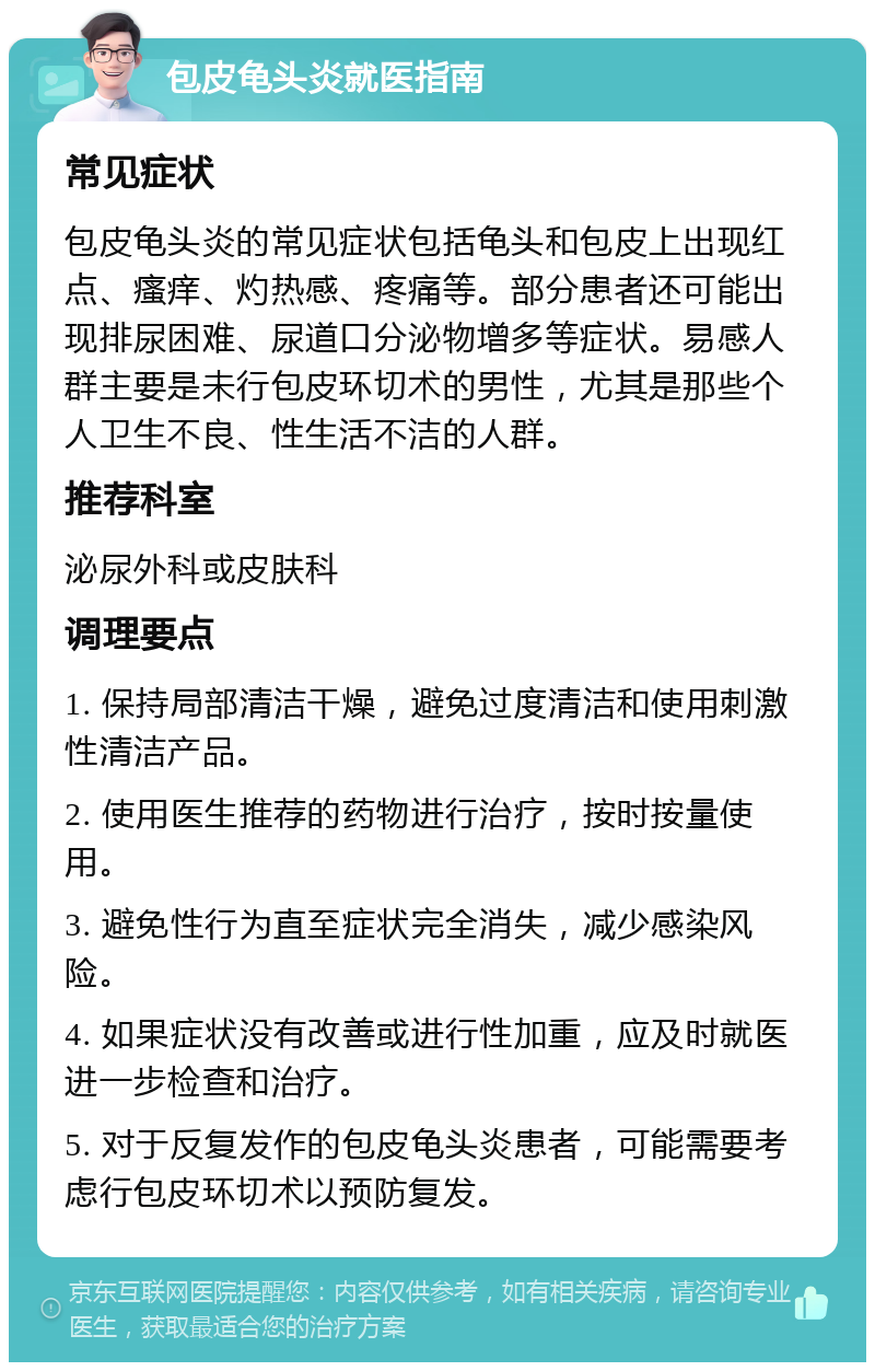 包皮龟头炎就医指南 常见症状 包皮龟头炎的常见症状包括龟头和包皮上出现红点、瘙痒、灼热感、疼痛等。部分患者还可能出现排尿困难、尿道口分泌物增多等症状。易感人群主要是未行包皮环切术的男性，尤其是那些个人卫生不良、性生活不洁的人群。 推荐科室 泌尿外科或皮肤科 调理要点 1. 保持局部清洁干燥，避免过度清洁和使用刺激性清洁产品。 2. 使用医生推荐的药物进行治疗，按时按量使用。 3. 避免性行为直至症状完全消失，减少感染风险。 4. 如果症状没有改善或进行性加重，应及时就医进一步检查和治疗。 5. 对于反复发作的包皮龟头炎患者，可能需要考虑行包皮环切术以预防复发。