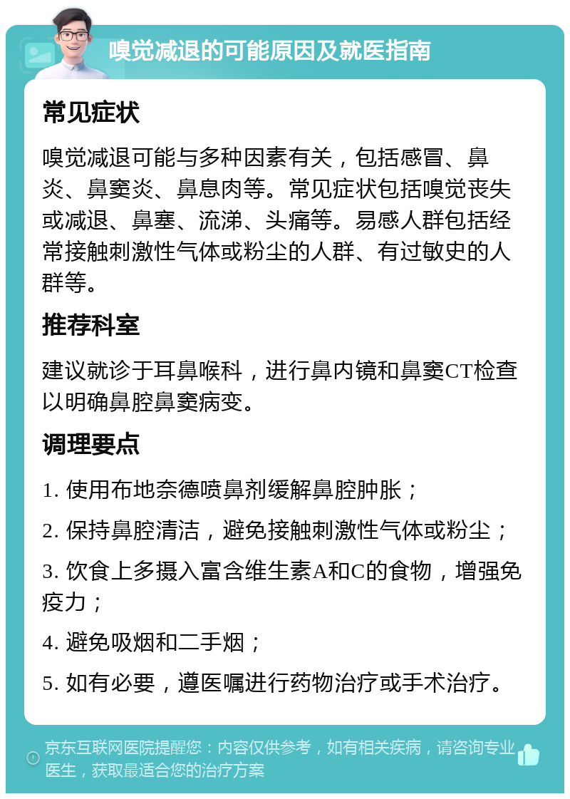 嗅觉减退的可能原因及就医指南 常见症状 嗅觉减退可能与多种因素有关，包括感冒、鼻炎、鼻窦炎、鼻息肉等。常见症状包括嗅觉丧失或减退、鼻塞、流涕、头痛等。易感人群包括经常接触刺激性气体或粉尘的人群、有过敏史的人群等。 推荐科室 建议就诊于耳鼻喉科，进行鼻内镜和鼻窦CT检查以明确鼻腔鼻窦病变。 调理要点 1. 使用布地奈德喷鼻剂缓解鼻腔肿胀； 2. 保持鼻腔清洁，避免接触刺激性气体或粉尘； 3. 饮食上多摄入富含维生素A和C的食物，增强免疫力； 4. 避免吸烟和二手烟； 5. 如有必要，遵医嘱进行药物治疗或手术治疗。