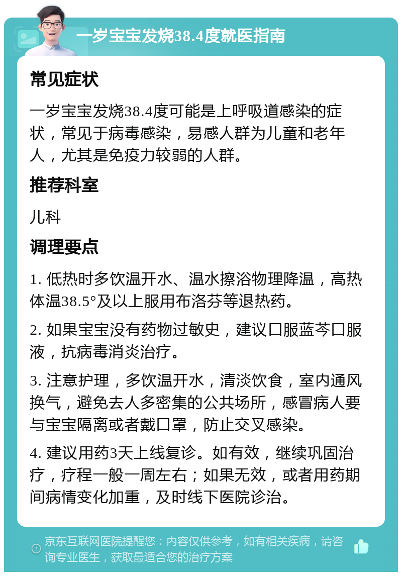 一岁宝宝发烧38.4度就医指南 常见症状 一岁宝宝发烧38.4度可能是上呼吸道感染的症状，常见于病毒感染，易感人群为儿童和老年人，尤其是免疫力较弱的人群。 推荐科室 儿科 调理要点 1. 低热时多饮温开水、温水擦浴物理降温，高热体温38.5°及以上服用布洛芬等退热药。 2. 如果宝宝没有药物过敏史，建议口服蓝芩口服液，抗病毒消炎治疗。 3. 注意护理，多饮温开水，清淡饮食，室内通风换气，避免去人多密集的公共场所，感冒病人要与宝宝隔离或者戴口罩，防止交叉感染。 4. 建议用药3天上线复诊。如有效，继续巩固治疗，疗程一般一周左右；如果无效，或者用药期间病情变化加重，及时线下医院诊治。