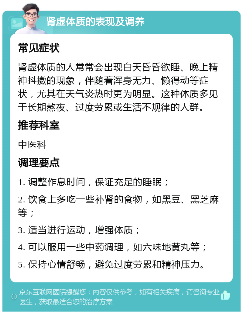 肾虚体质的表现及调养 常见症状 肾虚体质的人常常会出现白天昏昏欲睡、晚上精神抖擞的现象，伴随着浑身无力、懒得动等症状，尤其在天气炎热时更为明显。这种体质多见于长期熬夜、过度劳累或生活不规律的人群。 推荐科室 中医科 调理要点 1. 调整作息时间，保证充足的睡眠； 2. 饮食上多吃一些补肾的食物，如黑豆、黑芝麻等； 3. 适当进行运动，增强体质； 4. 可以服用一些中药调理，如六味地黄丸等； 5. 保持心情舒畅，避免过度劳累和精神压力。