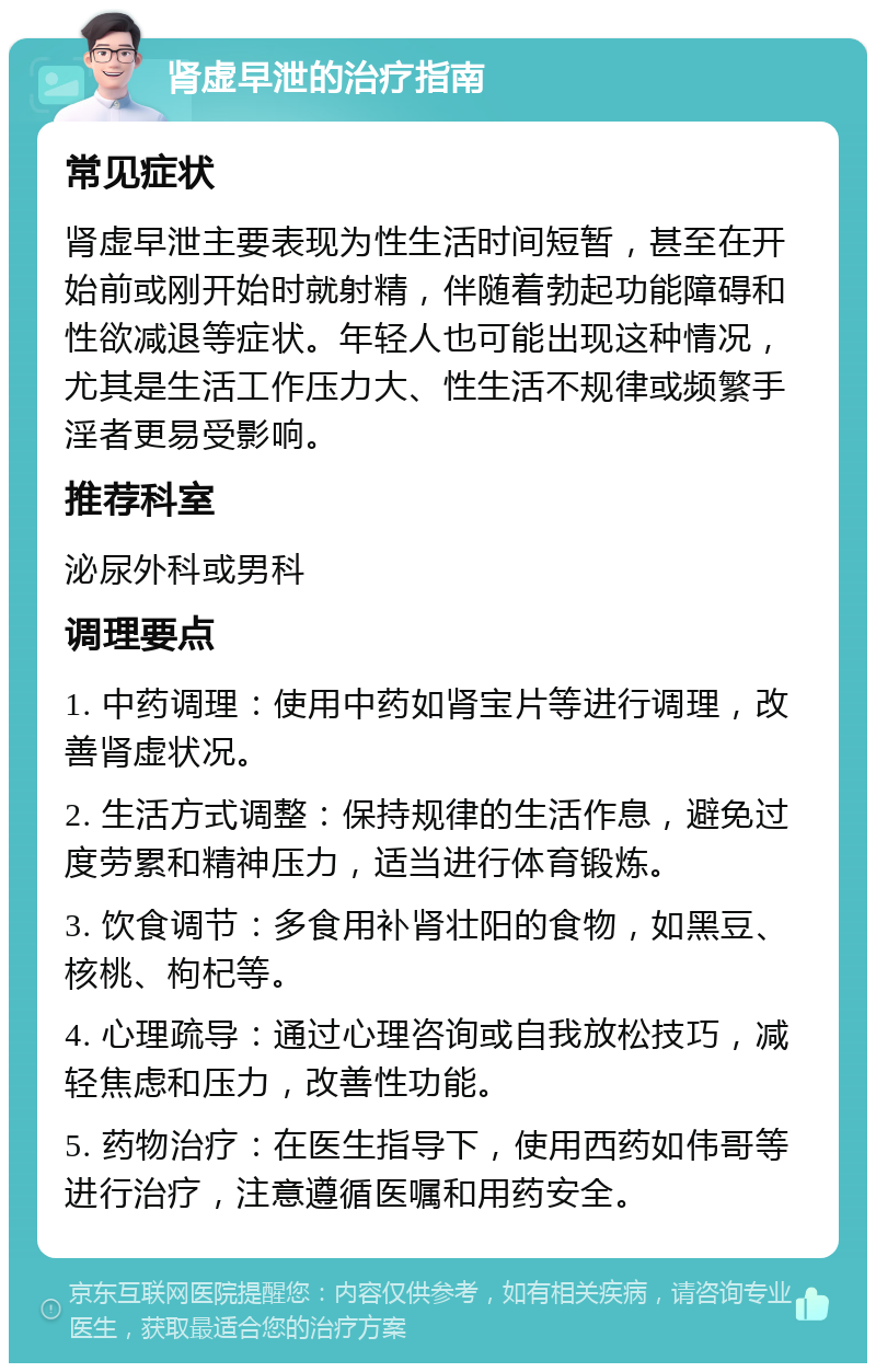 肾虚早泄的治疗指南 常见症状 肾虚早泄主要表现为性生活时间短暂，甚至在开始前或刚开始时就射精，伴随着勃起功能障碍和性欲减退等症状。年轻人也可能出现这种情况，尤其是生活工作压力大、性生活不规律或频繁手淫者更易受影响。 推荐科室 泌尿外科或男科 调理要点 1. 中药调理：使用中药如肾宝片等进行调理，改善肾虚状况。 2. 生活方式调整：保持规律的生活作息，避免过度劳累和精神压力，适当进行体育锻炼。 3. 饮食调节：多食用补肾壮阳的食物，如黑豆、核桃、枸杞等。 4. 心理疏导：通过心理咨询或自我放松技巧，减轻焦虑和压力，改善性功能。 5. 药物治疗：在医生指导下，使用西药如伟哥等进行治疗，注意遵循医嘱和用药安全。