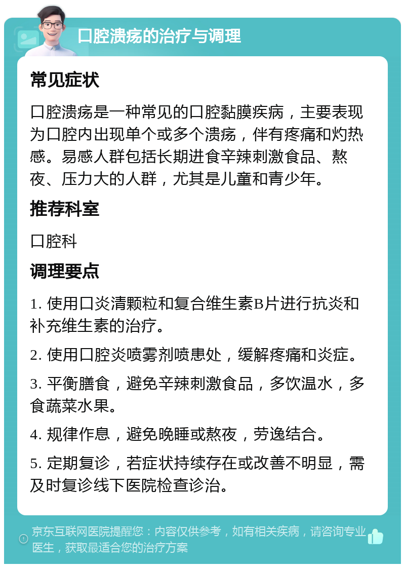 口腔溃疡的治疗与调理 常见症状 口腔溃疡是一种常见的口腔黏膜疾病，主要表现为口腔内出现单个或多个溃疡，伴有疼痛和灼热感。易感人群包括长期进食辛辣刺激食品、熬夜、压力大的人群，尤其是儿童和青少年。 推荐科室 口腔科 调理要点 1. 使用口炎清颗粒和复合维生素B片进行抗炎和补充维生素的治疗。 2. 使用口腔炎喷雾剂喷患处，缓解疼痛和炎症。 3. 平衡膳食，避免辛辣刺激食品，多饮温水，多食蔬菜水果。 4. 规律作息，避免晚睡或熬夜，劳逸结合。 5. 定期复诊，若症状持续存在或改善不明显，需及时复诊线下医院检查诊治。