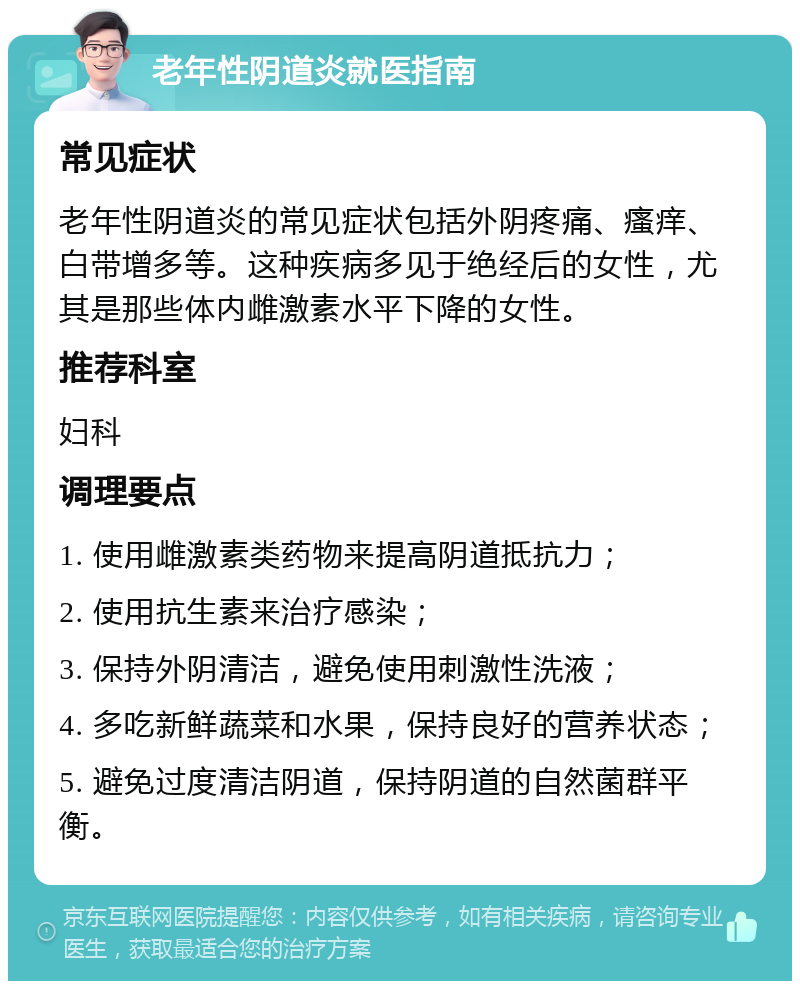 老年性阴道炎就医指南 常见症状 老年性阴道炎的常见症状包括外阴疼痛、瘙痒、白带增多等。这种疾病多见于绝经后的女性，尤其是那些体内雌激素水平下降的女性。 推荐科室 妇科 调理要点 1. 使用雌激素类药物来提高阴道抵抗力； 2. 使用抗生素来治疗感染； 3. 保持外阴清洁，避免使用刺激性洗液； 4. 多吃新鲜蔬菜和水果，保持良好的营养状态； 5. 避免过度清洁阴道，保持阴道的自然菌群平衡。