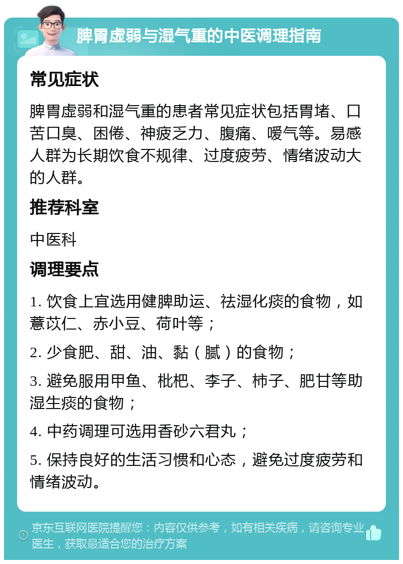 脾胃虚弱与湿气重的中医调理指南 常见症状 脾胃虚弱和湿气重的患者常见症状包括胃堵、口苦口臭、困倦、神疲乏力、腹痛、嗳气等。易感人群为长期饮食不规律、过度疲劳、情绪波动大的人群。 推荐科室 中医科 调理要点 1. 饮食上宜选用健脾助运、祛湿化痰的食物，如薏苡仁、赤小豆、荷叶等； 2. 少食肥、甜、油、黏（腻）的食物； 3. 避免服用甲鱼、枇杷、李子、柿子、肥甘等助湿生痰的食物； 4. 中药调理可选用香砂六君丸； 5. 保持良好的生活习惯和心态，避免过度疲劳和情绪波动。