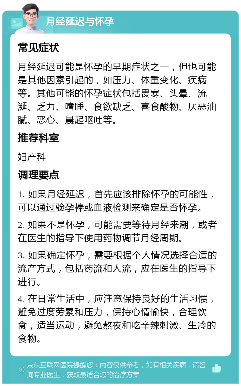 月经延迟与怀孕 常见症状 月经延迟可能是怀孕的早期症状之一，但也可能是其他因素引起的，如压力、体重变化、疾病等。其他可能的怀孕症状包括畏寒、头晕、流涎、乏力、嗜睡、食欲缺乏、喜食酸物、厌恶油腻、恶心、晨起呕吐等。 推荐科室 妇产科 调理要点 1. 如果月经延迟，首先应该排除怀孕的可能性，可以通过验孕棒或血液检测来确定是否怀孕。 2. 如果不是怀孕，可能需要等待月经来潮，或者在医生的指导下使用药物调节月经周期。 3. 如果确定怀孕，需要根据个人情况选择合适的流产方式，包括药流和人流，应在医生的指导下进行。 4. 在日常生活中，应注意保持良好的生活习惯，避免过度劳累和压力，保持心情愉快，合理饮食，适当运动，避免熬夜和吃辛辣刺激、生冷的食物。