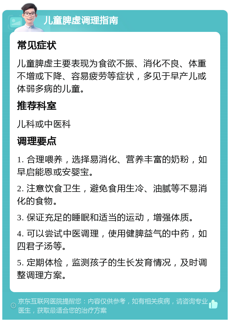 儿童脾虚调理指南 常见症状 儿童脾虚主要表现为食欲不振、消化不良、体重不增或下降、容易疲劳等症状，多见于早产儿或体弱多病的儿童。 推荐科室 儿科或中医科 调理要点 1. 合理喂养，选择易消化、营养丰富的奶粉，如早启能恩或安婴宝。 2. 注意饮食卫生，避免食用生冷、油腻等不易消化的食物。 3. 保证充足的睡眠和适当的运动，增强体质。 4. 可以尝试中医调理，使用健脾益气的中药，如四君子汤等。 5. 定期体检，监测孩子的生长发育情况，及时调整调理方案。