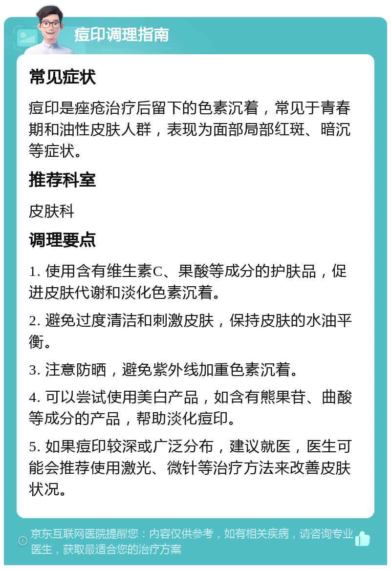 痘印调理指南 常见症状 痘印是痤疮治疗后留下的色素沉着，常见于青春期和油性皮肤人群，表现为面部局部红斑、暗沉等症状。 推荐科室 皮肤科 调理要点 1. 使用含有维生素C、果酸等成分的护肤品，促进皮肤代谢和淡化色素沉着。 2. 避免过度清洁和刺激皮肤，保持皮肤的水油平衡。 3. 注意防晒，避免紫外线加重色素沉着。 4. 可以尝试使用美白产品，如含有熊果苷、曲酸等成分的产品，帮助淡化痘印。 5. 如果痘印较深或广泛分布，建议就医，医生可能会推荐使用激光、微针等治疗方法来改善皮肤状况。