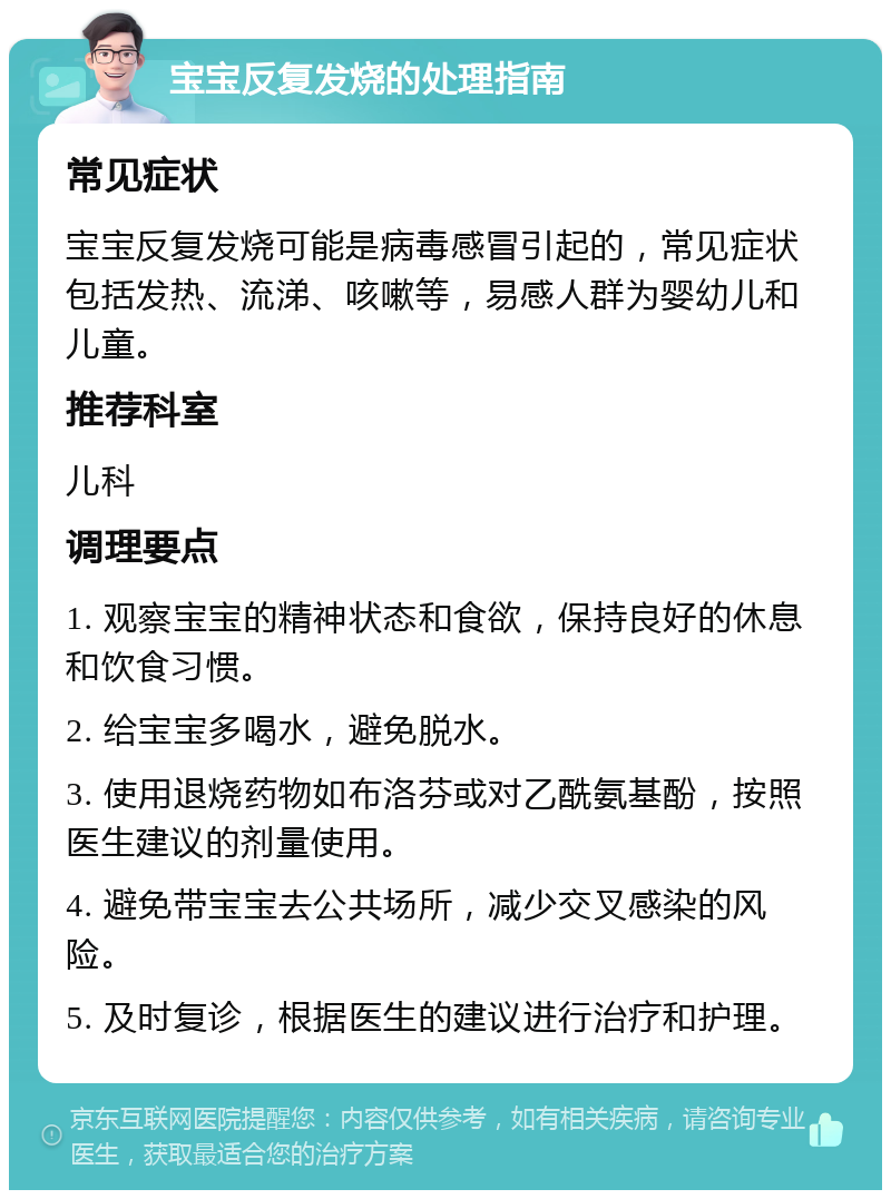 宝宝反复发烧的处理指南 常见症状 宝宝反复发烧可能是病毒感冒引起的，常见症状包括发热、流涕、咳嗽等，易感人群为婴幼儿和儿童。 推荐科室 儿科 调理要点 1. 观察宝宝的精神状态和食欲，保持良好的休息和饮食习惯。 2. 给宝宝多喝水，避免脱水。 3. 使用退烧药物如布洛芬或对乙酰氨基酚，按照医生建议的剂量使用。 4. 避免带宝宝去公共场所，减少交叉感染的风险。 5. 及时复诊，根据医生的建议进行治疗和护理。