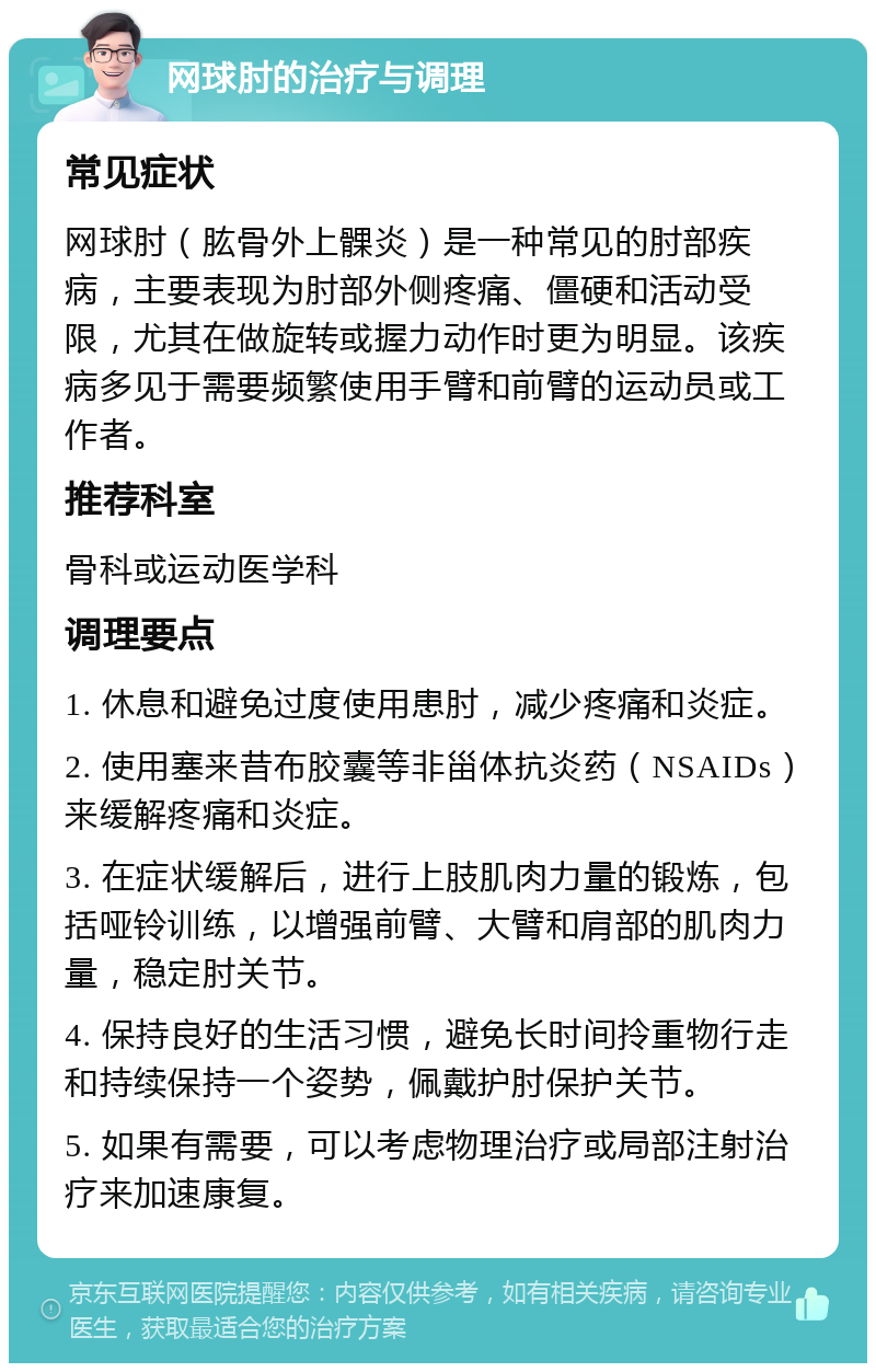 网球肘的治疗与调理 常见症状 网球肘（肱骨外上髁炎）是一种常见的肘部疾病，主要表现为肘部外侧疼痛、僵硬和活动受限，尤其在做旋转或握力动作时更为明显。该疾病多见于需要频繁使用手臂和前臂的运动员或工作者。 推荐科室 骨科或运动医学科 调理要点 1. 休息和避免过度使用患肘，减少疼痛和炎症。 2. 使用塞来昔布胶囊等非甾体抗炎药（NSAIDs）来缓解疼痛和炎症。 3. 在症状缓解后，进行上肢肌肉力量的锻炼，包括哑铃训练，以增强前臂、大臂和肩部的肌肉力量，稳定肘关节。 4. 保持良好的生活习惯，避免长时间拎重物行走和持续保持一个姿势，佩戴护肘保护关节。 5. 如果有需要，可以考虑物理治疗或局部注射治疗来加速康复。