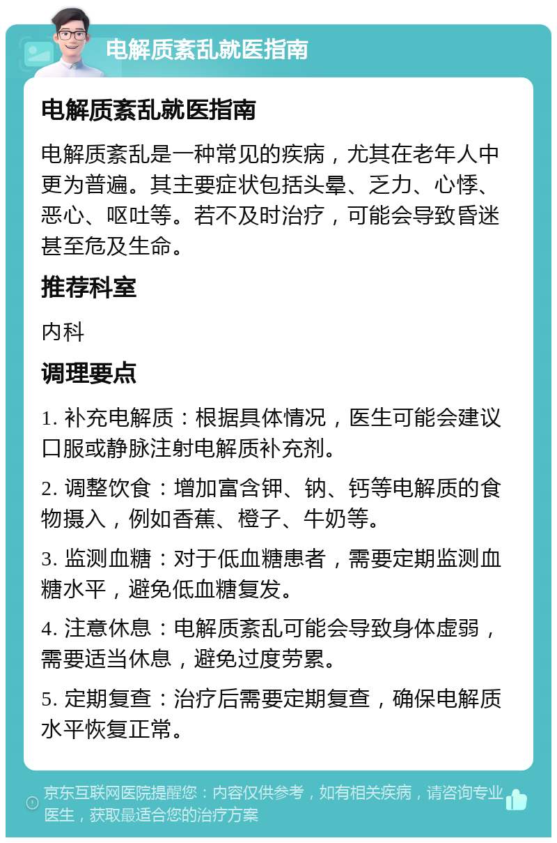 电解质紊乱就医指南 电解质紊乱就医指南 电解质紊乱是一种常见的疾病，尤其在老年人中更为普遍。其主要症状包括头晕、乏力、心悸、恶心、呕吐等。若不及时治疗，可能会导致昏迷甚至危及生命。 推荐科室 内科 调理要点 1. 补充电解质：根据具体情况，医生可能会建议口服或静脉注射电解质补充剂。 2. 调整饮食：增加富含钾、钠、钙等电解质的食物摄入，例如香蕉、橙子、牛奶等。 3. 监测血糖：对于低血糖患者，需要定期监测血糖水平，避免低血糖复发。 4. 注意休息：电解质紊乱可能会导致身体虚弱，需要适当休息，避免过度劳累。 5. 定期复查：治疗后需要定期复查，确保电解质水平恢复正常。