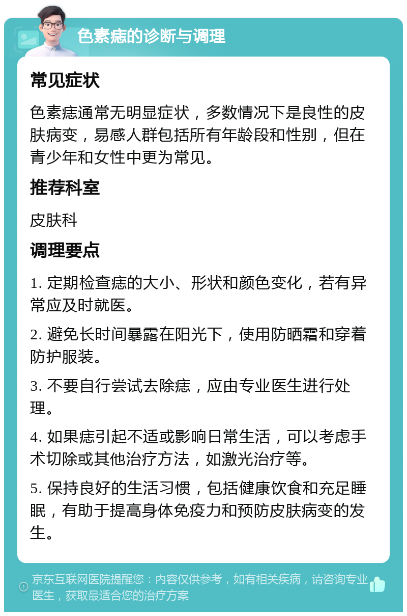 色素痣的诊断与调理 常见症状 色素痣通常无明显症状，多数情况下是良性的皮肤病变，易感人群包括所有年龄段和性别，但在青少年和女性中更为常见。 推荐科室 皮肤科 调理要点 1. 定期检查痣的大小、形状和颜色变化，若有异常应及时就医。 2. 避免长时间暴露在阳光下，使用防晒霜和穿着防护服装。 3. 不要自行尝试去除痣，应由专业医生进行处理。 4. 如果痣引起不适或影响日常生活，可以考虑手术切除或其他治疗方法，如激光治疗等。 5. 保持良好的生活习惯，包括健康饮食和充足睡眠，有助于提高身体免疫力和预防皮肤病变的发生。