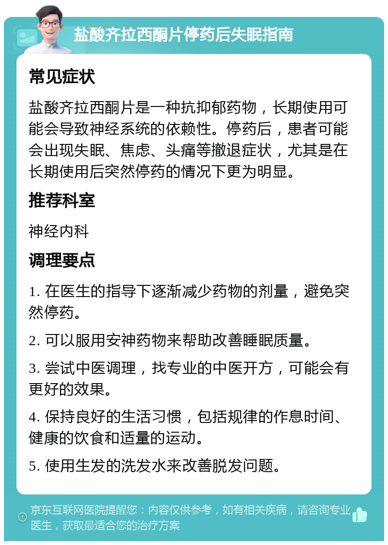 盐酸齐拉西酮片停药后失眠指南 常见症状 盐酸齐拉西酮片是一种抗抑郁药物，长期使用可能会导致神经系统的依赖性。停药后，患者可能会出现失眠、焦虑、头痛等撤退症状，尤其是在长期使用后突然停药的情况下更为明显。 推荐科室 神经内科 调理要点 1. 在医生的指导下逐渐减少药物的剂量，避免突然停药。 2. 可以服用安神药物来帮助改善睡眠质量。 3. 尝试中医调理，找专业的中医开方，可能会有更好的效果。 4. 保持良好的生活习惯，包括规律的作息时间、健康的饮食和适量的运动。 5. 使用生发的洗发水来改善脱发问题。