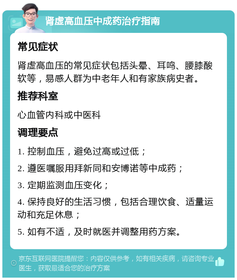 肾虚高血压中成药治疗指南 常见症状 肾虚高血压的常见症状包括头晕、耳鸣、腰膝酸软等，易感人群为中老年人和有家族病史者。 推荐科室 心血管内科或中医科 调理要点 1. 控制血压，避免过高或过低； 2. 遵医嘱服用拜新同和安博诺等中成药； 3. 定期监测血压变化； 4. 保持良好的生活习惯，包括合理饮食、适量运动和充足休息； 5. 如有不适，及时就医并调整用药方案。