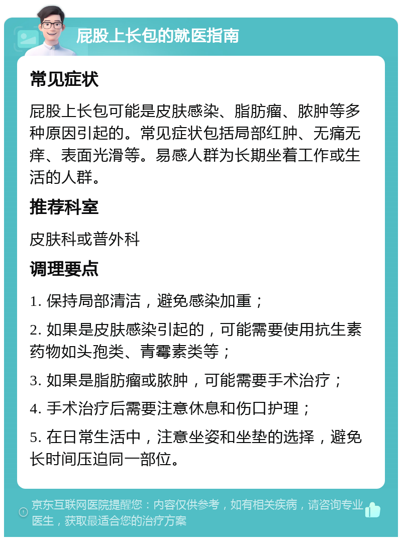 屁股上长包的就医指南 常见症状 屁股上长包可能是皮肤感染、脂肪瘤、脓肿等多种原因引起的。常见症状包括局部红肿、无痛无痒、表面光滑等。易感人群为长期坐着工作或生活的人群。 推荐科室 皮肤科或普外科 调理要点 1. 保持局部清洁，避免感染加重； 2. 如果是皮肤感染引起的，可能需要使用抗生素药物如头孢类、青霉素类等； 3. 如果是脂肪瘤或脓肿，可能需要手术治疗； 4. 手术治疗后需要注意休息和伤口护理； 5. 在日常生活中，注意坐姿和坐垫的选择，避免长时间压迫同一部位。