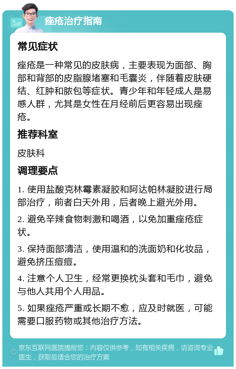 痤疮治疗指南 常见症状 痤疮是一种常见的皮肤病，主要表现为面部、胸部和背部的皮脂腺堵塞和毛囊炎，伴随着皮肤硬结、红肿和脓包等症状。青少年和年轻成人是易感人群，尤其是女性在月经前后更容易出现痤疮。 推荐科室 皮肤科 调理要点 1. 使用盐酸克林霉素凝胶和阿达帕林凝胶进行局部治疗，前者白天外用，后者晚上避光外用。 2. 避免辛辣食物刺激和喝酒，以免加重痤疮症状。 3. 保持面部清洁，使用温和的洗面奶和化妆品，避免挤压痘痘。 4. 注意个人卫生，经常更换枕头套和毛巾，避免与他人共用个人用品。 5. 如果痤疮严重或长期不愈，应及时就医，可能需要口服药物或其他治疗方法。