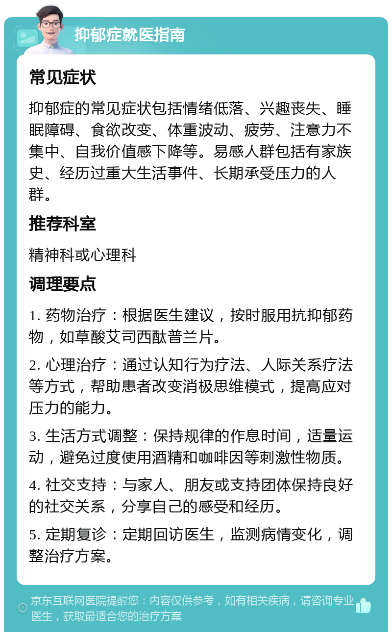 抑郁症就医指南 常见症状 抑郁症的常见症状包括情绪低落、兴趣丧失、睡眠障碍、食欲改变、体重波动、疲劳、注意力不集中、自我价值感下降等。易感人群包括有家族史、经历过重大生活事件、长期承受压力的人群。 推荐科室 精神科或心理科 调理要点 1. 药物治疗：根据医生建议，按时服用抗抑郁药物，如草酸艾司西酞普兰片。 2. 心理治疗：通过认知行为疗法、人际关系疗法等方式，帮助患者改变消极思维模式，提高应对压力的能力。 3. 生活方式调整：保持规律的作息时间，适量运动，避免过度使用酒精和咖啡因等刺激性物质。 4. 社交支持：与家人、朋友或支持团体保持良好的社交关系，分享自己的感受和经历。 5. 定期复诊：定期回访医生，监测病情变化，调整治疗方案。