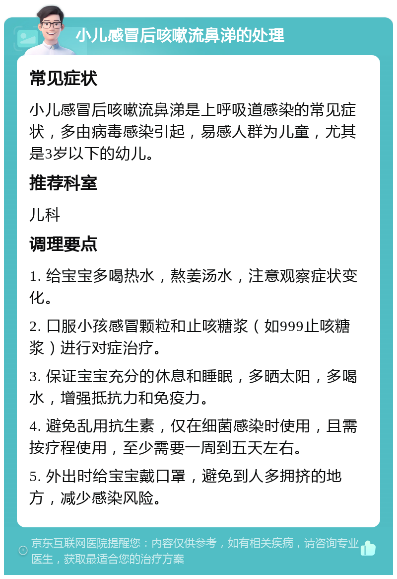 小儿感冒后咳嗽流鼻涕的处理 常见症状 小儿感冒后咳嗽流鼻涕是上呼吸道感染的常见症状，多由病毒感染引起，易感人群为儿童，尤其是3岁以下的幼儿。 推荐科室 儿科 调理要点 1. 给宝宝多喝热水，熬姜汤水，注意观察症状变化。 2. 口服小孩感冒颗粒和止咳糖浆（如999止咳糖浆）进行对症治疗。 3. 保证宝宝充分的休息和睡眠，多晒太阳，多喝水，增强抵抗力和免疫力。 4. 避免乱用抗生素，仅在细菌感染时使用，且需按疗程使用，至少需要一周到五天左右。 5. 外出时给宝宝戴口罩，避免到人多拥挤的地方，减少感染风险。