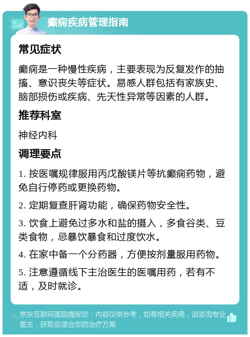 癫痫疾病管理指南 常见症状 癫痫是一种慢性疾病，主要表现为反复发作的抽搐、意识丧失等症状。易感人群包括有家族史、脑部损伤或疾病、先天性异常等因素的人群。 推荐科室 神经内科 调理要点 1. 按医嘱规律服用丙戊酸镁片等抗癫痫药物，避免自行停药或更换药物。 2. 定期复查肝肾功能，确保药物安全性。 3. 饮食上避免过多水和盐的摄入，多食谷类、豆类食物，忌暴饮暴食和过度饮水。 4. 在家中备一个分药器，方便按剂量服用药物。 5. 注意遵循线下主治医生的医嘱用药，若有不适，及时就诊。