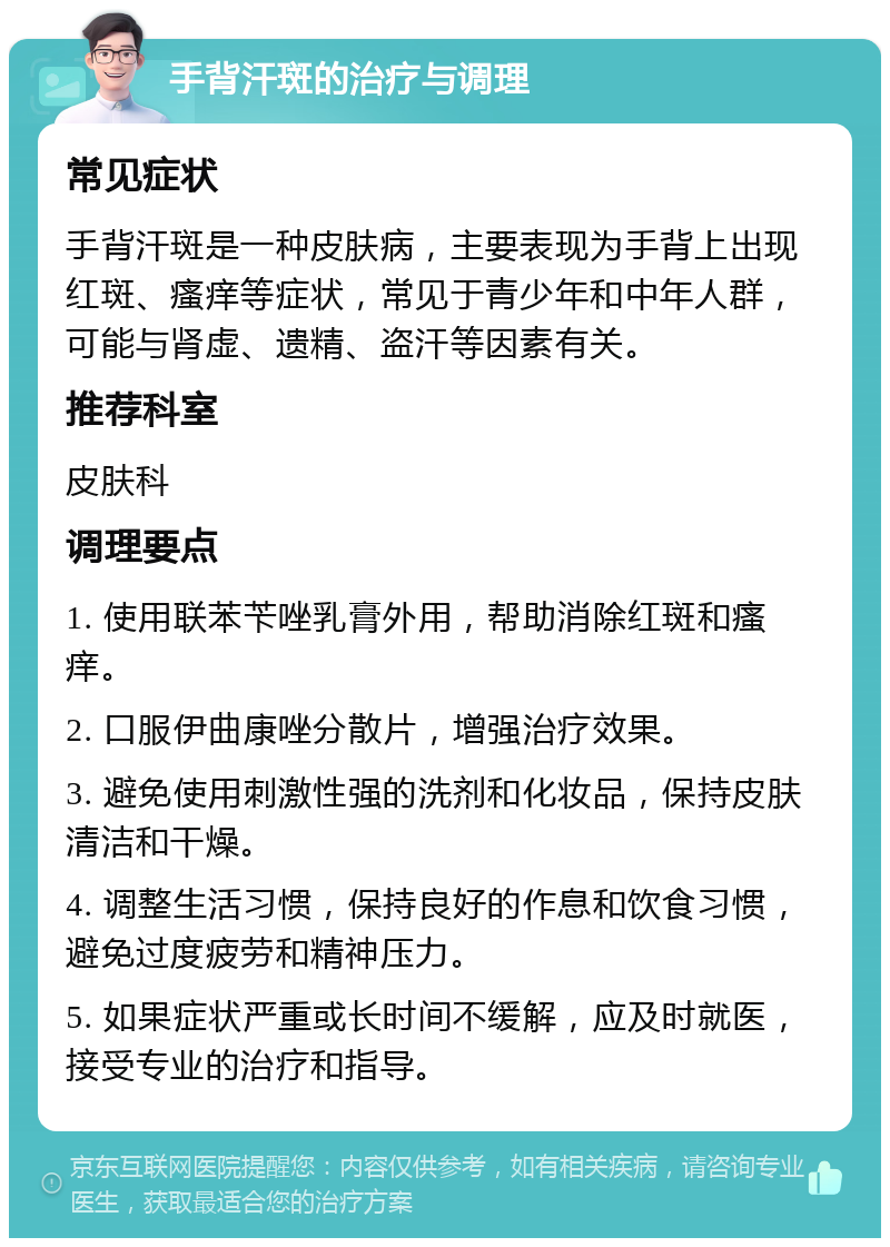 手背汗斑的治疗与调理 常见症状 手背汗斑是一种皮肤病，主要表现为手背上出现红斑、瘙痒等症状，常见于青少年和中年人群，可能与肾虚、遗精、盗汗等因素有关。 推荐科室 皮肤科 调理要点 1. 使用联苯苄唑乳膏外用，帮助消除红斑和瘙痒。 2. 口服伊曲康唑分散片，增强治疗效果。 3. 避免使用刺激性强的洗剂和化妆品，保持皮肤清洁和干燥。 4. 调整生活习惯，保持良好的作息和饮食习惯，避免过度疲劳和精神压力。 5. 如果症状严重或长时间不缓解，应及时就医，接受专业的治疗和指导。