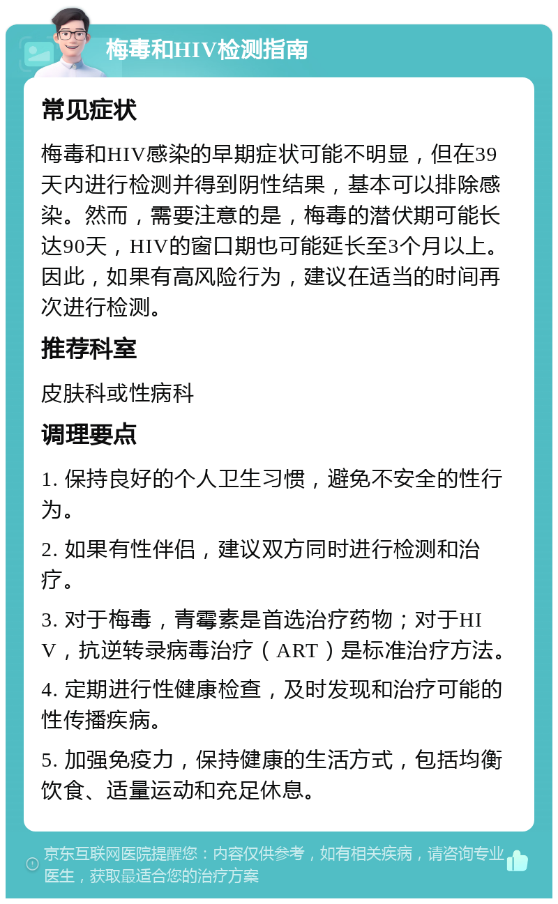 梅毒和HIV检测指南 常见症状 梅毒和HIV感染的早期症状可能不明显，但在39天内进行检测并得到阴性结果，基本可以排除感染。然而，需要注意的是，梅毒的潜伏期可能长达90天，HIV的窗口期也可能延长至3个月以上。因此，如果有高风险行为，建议在适当的时间再次进行检测。 推荐科室 皮肤科或性病科 调理要点 1. 保持良好的个人卫生习惯，避免不安全的性行为。 2. 如果有性伴侣，建议双方同时进行检测和治疗。 3. 对于梅毒，青霉素是首选治疗药物；对于HIV，抗逆转录病毒治疗（ART）是标准治疗方法。 4. 定期进行性健康检查，及时发现和治疗可能的性传播疾病。 5. 加强免疫力，保持健康的生活方式，包括均衡饮食、适量运动和充足休息。