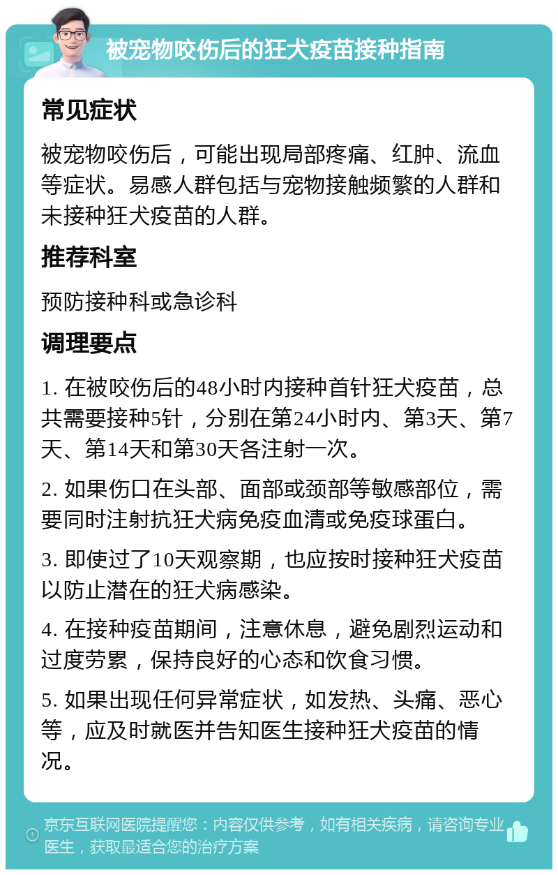 被宠物咬伤后的狂犬疫苗接种指南 常见症状 被宠物咬伤后，可能出现局部疼痛、红肿、流血等症状。易感人群包括与宠物接触频繁的人群和未接种狂犬疫苗的人群。 推荐科室 预防接种科或急诊科 调理要点 1. 在被咬伤后的48小时内接种首针狂犬疫苗，总共需要接种5针，分别在第24小时内、第3天、第7天、第14天和第30天各注射一次。 2. 如果伤口在头部、面部或颈部等敏感部位，需要同时注射抗狂犬病免疫血清或免疫球蛋白。 3. 即使过了10天观察期，也应按时接种狂犬疫苗以防止潜在的狂犬病感染。 4. 在接种疫苗期间，注意休息，避免剧烈运动和过度劳累，保持良好的心态和饮食习惯。 5. 如果出现任何异常症状，如发热、头痛、恶心等，应及时就医并告知医生接种狂犬疫苗的情况。