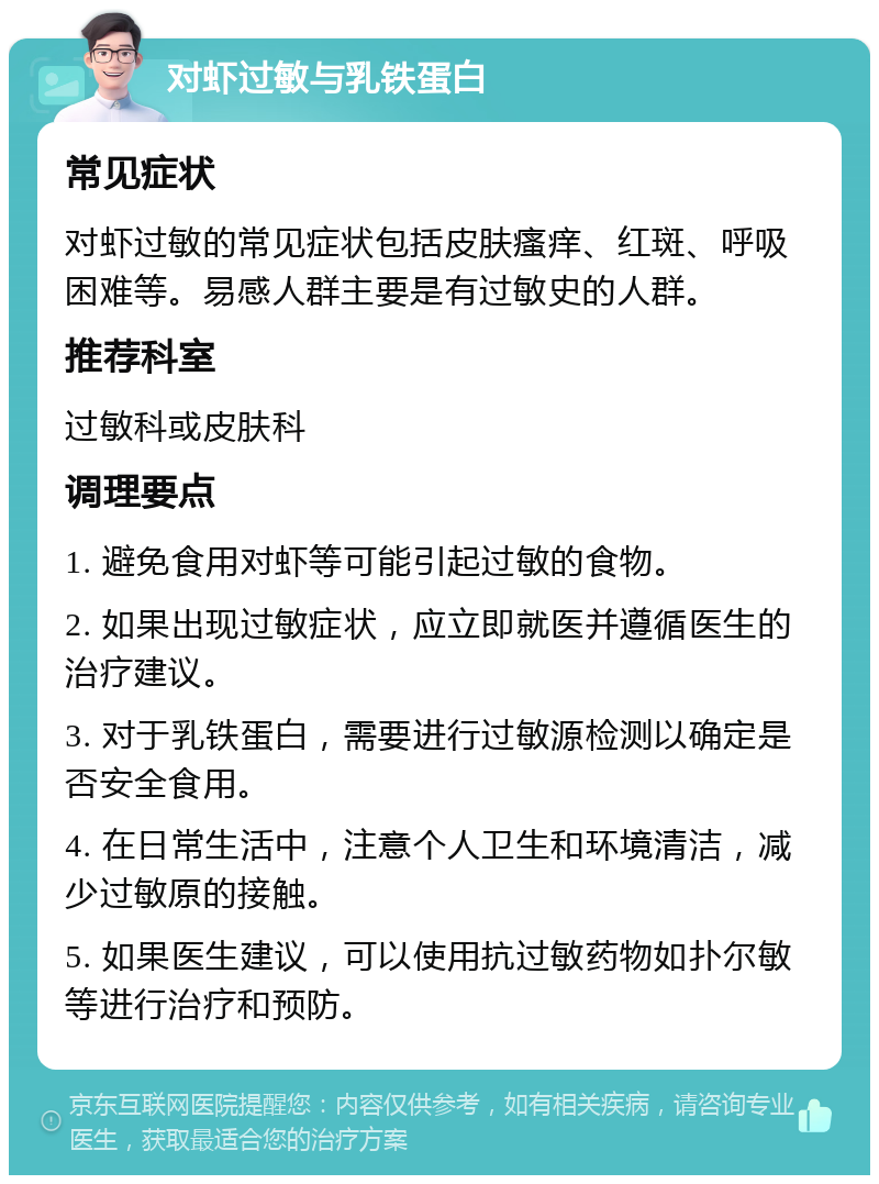 对虾过敏与乳铁蛋白 常见症状 对虾过敏的常见症状包括皮肤瘙痒、红斑、呼吸困难等。易感人群主要是有过敏史的人群。 推荐科室 过敏科或皮肤科 调理要点 1. 避免食用对虾等可能引起过敏的食物。 2. 如果出现过敏症状，应立即就医并遵循医生的治疗建议。 3. 对于乳铁蛋白，需要进行过敏源检测以确定是否安全食用。 4. 在日常生活中，注意个人卫生和环境清洁，减少过敏原的接触。 5. 如果医生建议，可以使用抗过敏药物如扑尔敏等进行治疗和预防。