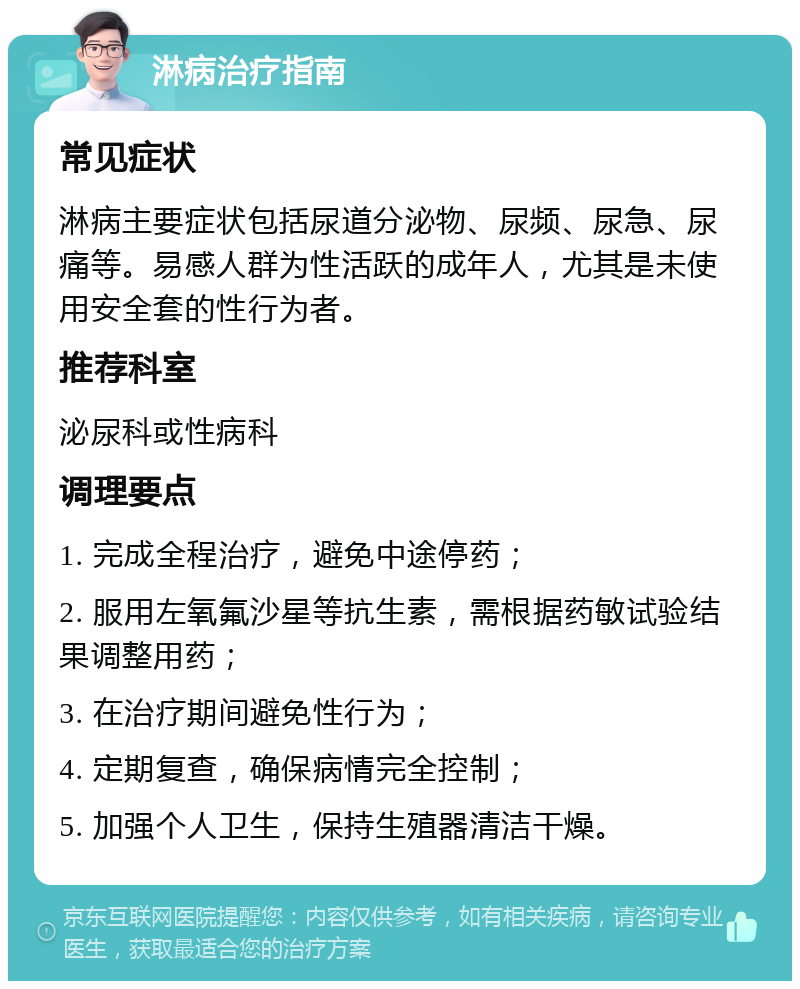 淋病治疗指南 常见症状 淋病主要症状包括尿道分泌物、尿频、尿急、尿痛等。易感人群为性活跃的成年人，尤其是未使用安全套的性行为者。 推荐科室 泌尿科或性病科 调理要点 1. 完成全程治疗，避免中途停药； 2. 服用左氧氟沙星等抗生素，需根据药敏试验结果调整用药； 3. 在治疗期间避免性行为； 4. 定期复查，确保病情完全控制； 5. 加强个人卫生，保持生殖器清洁干燥。