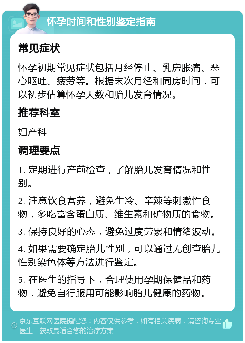 怀孕时间和性别鉴定指南 常见症状 怀孕初期常见症状包括月经停止、乳房胀痛、恶心呕吐、疲劳等。根据末次月经和同房时间，可以初步估算怀孕天数和胎儿发育情况。 推荐科室 妇产科 调理要点 1. 定期进行产前检查，了解胎儿发育情况和性别。 2. 注意饮食营养，避免生冷、辛辣等刺激性食物，多吃富含蛋白质、维生素和矿物质的食物。 3. 保持良好的心态，避免过度劳累和情绪波动。 4. 如果需要确定胎儿性别，可以通过无创查胎儿性别染色体等方法进行鉴定。 5. 在医生的指导下，合理使用孕期保健品和药物，避免自行服用可能影响胎儿健康的药物。