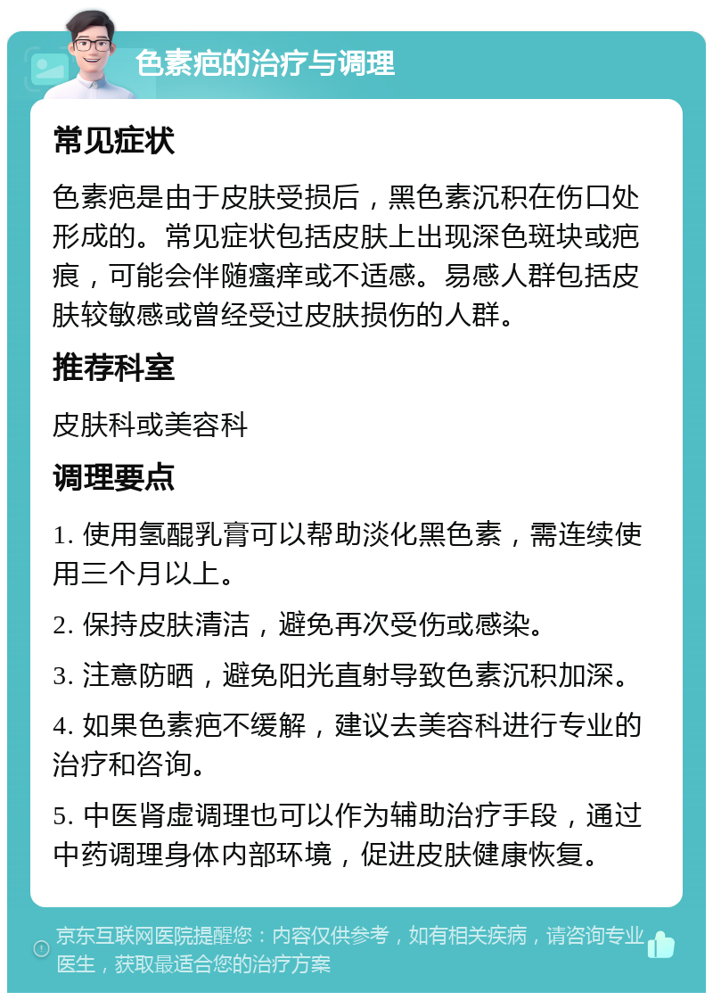 色素疤的治疗与调理 常见症状 色素疤是由于皮肤受损后，黑色素沉积在伤口处形成的。常见症状包括皮肤上出现深色斑块或疤痕，可能会伴随瘙痒或不适感。易感人群包括皮肤较敏感或曾经受过皮肤损伤的人群。 推荐科室 皮肤科或美容科 调理要点 1. 使用氢醌乳膏可以帮助淡化黑色素，需连续使用三个月以上。 2. 保持皮肤清洁，避免再次受伤或感染。 3. 注意防晒，避免阳光直射导致色素沉积加深。 4. 如果色素疤不缓解，建议去美容科进行专业的治疗和咨询。 5. 中医肾虚调理也可以作为辅助治疗手段，通过中药调理身体内部环境，促进皮肤健康恢复。