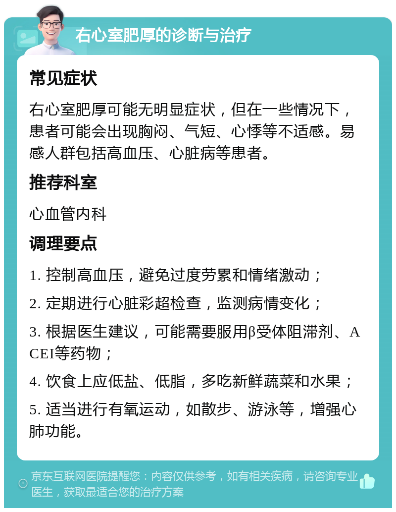 右心室肥厚的诊断与治疗 常见症状 右心室肥厚可能无明显症状，但在一些情况下，患者可能会出现胸闷、气短、心悸等不适感。易感人群包括高血压、心脏病等患者。 推荐科室 心血管内科 调理要点 1. 控制高血压，避免过度劳累和情绪激动； 2. 定期进行心脏彩超检查，监测病情变化； 3. 根据医生建议，可能需要服用β受体阻滞剂、ACEI等药物； 4. 饮食上应低盐、低脂，多吃新鲜蔬菜和水果； 5. 适当进行有氧运动，如散步、游泳等，增强心肺功能。