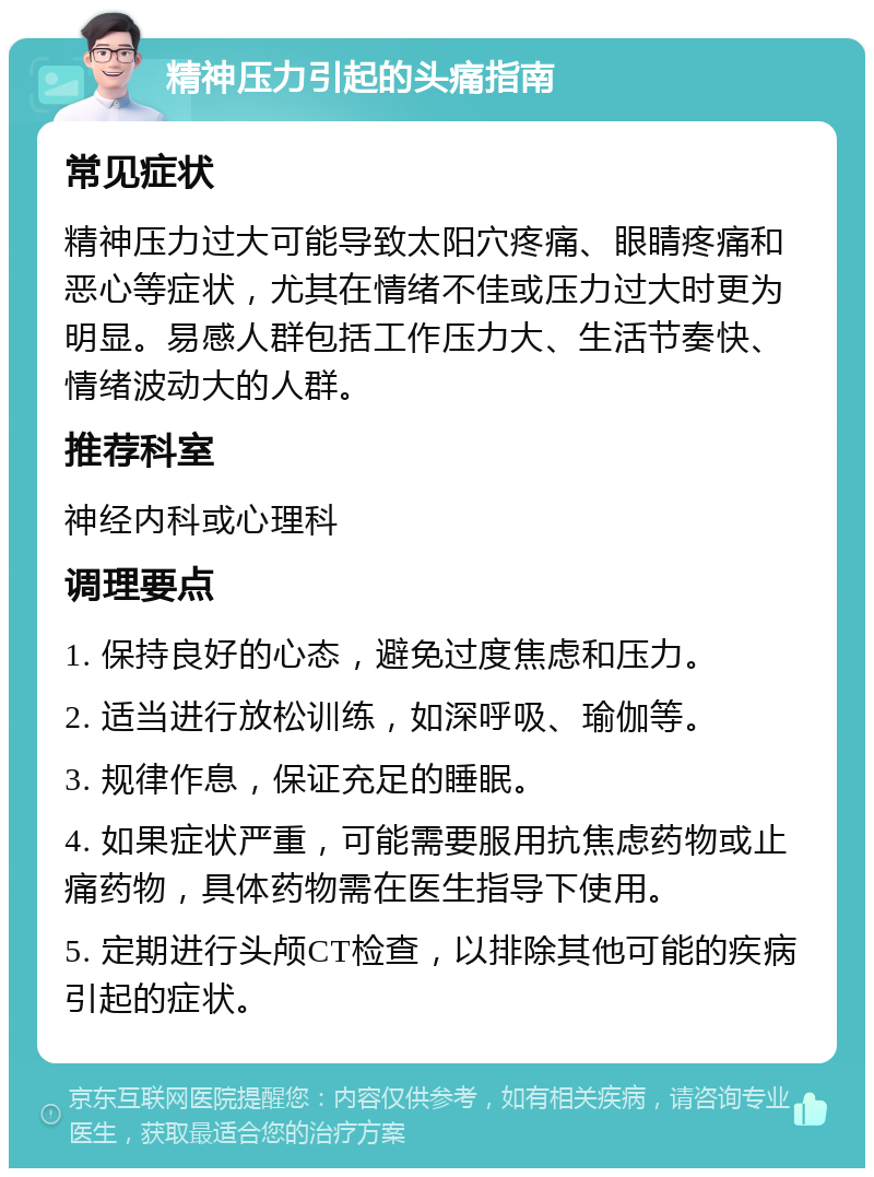 精神压力引起的头痛指南 常见症状 精神压力过大可能导致太阳穴疼痛、眼睛疼痛和恶心等症状，尤其在情绪不佳或压力过大时更为明显。易感人群包括工作压力大、生活节奏快、情绪波动大的人群。 推荐科室 神经内科或心理科 调理要点 1. 保持良好的心态，避免过度焦虑和压力。 2. 适当进行放松训练，如深呼吸、瑜伽等。 3. 规律作息，保证充足的睡眠。 4. 如果症状严重，可能需要服用抗焦虑药物或止痛药物，具体药物需在医生指导下使用。 5. 定期进行头颅CT检查，以排除其他可能的疾病引起的症状。