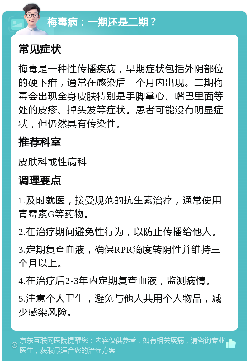 梅毒病：一期还是二期？ 常见症状 梅毒是一种性传播疾病，早期症状包括外阴部位的硬下疳，通常在感染后一个月内出现。二期梅毒会出现全身皮肤特别是手脚掌心、嘴巴里面等处的皮疹、掉头发等症状。患者可能没有明显症状，但仍然具有传染性。 推荐科室 皮肤科或性病科 调理要点 1.及时就医，接受规范的抗生素治疗，通常使用青霉素G等药物。 2.在治疗期间避免性行为，以防止传播给他人。 3.定期复查血液，确保RPR滴度转阴性并维持三个月以上。 4.在治疗后2-3年内定期复查血液，监测病情。 5.注意个人卫生，避免与他人共用个人物品，减少感染风险。