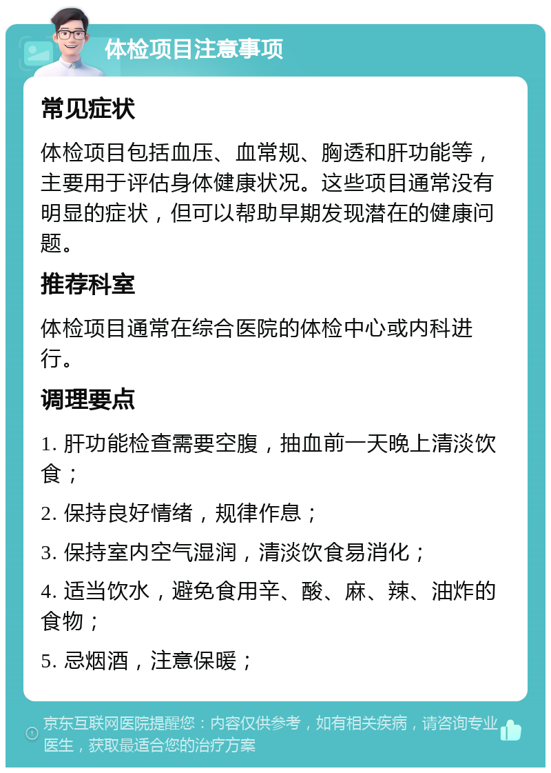 体检项目注意事项 常见症状 体检项目包括血压、血常规、胸透和肝功能等，主要用于评估身体健康状况。这些项目通常没有明显的症状，但可以帮助早期发现潜在的健康问题。 推荐科室 体检项目通常在综合医院的体检中心或内科进行。 调理要点 1. 肝功能检查需要空腹，抽血前一天晚上清淡饮食； 2. 保持良好情绪，规律作息； 3. 保持室内空气湿润，清淡饮食易消化； 4. 适当饮水，避免食用辛、酸、麻、辣、油炸的食物； 5. 忌烟酒，注意保暖；